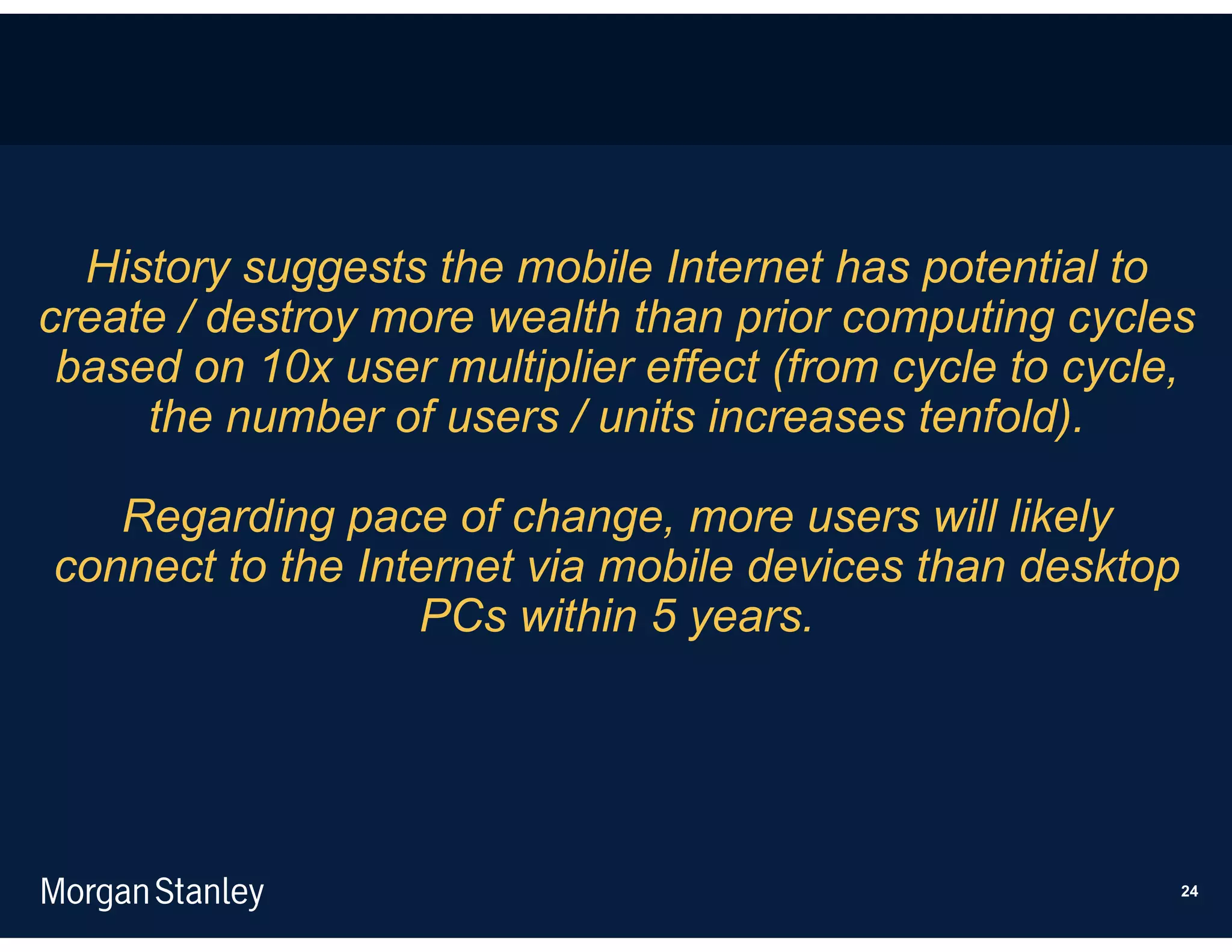 History suggests the mobile Internet has potential to
create / destroy more wealth than prior computing cycles
 based on 10x user multiplier effect (from cycle to cycle,
     the number of users / units increases tenfold).

   Regarding pace of change, more users will likely
connect to the Internet via mobile devices than desktop
                  PCs within 5 years.




                                                          24
 