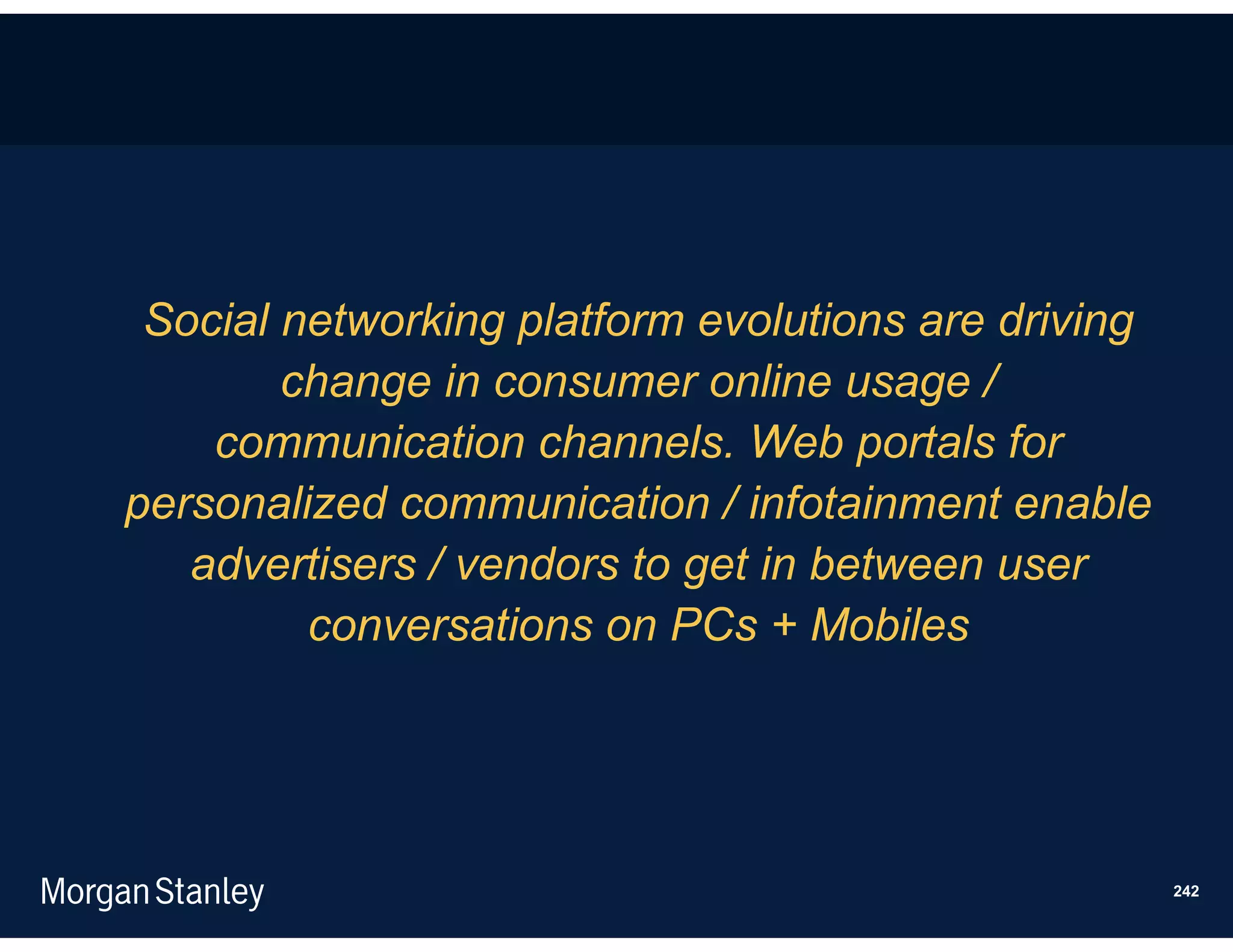 Social networking platform evolutions are driving
        change in consumer online usage /
    communication channels. Web portals for
personalized communication / infotainment enable
   advertisers / vendors to get in between user
         conversations on PCs + Mobiles




                                                     242
 