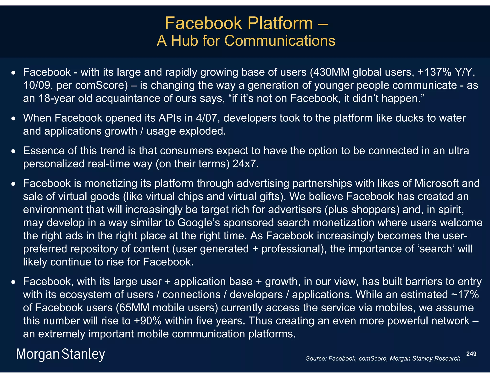 Facebook Platform –
                               A Hub for Communications

 Facebook - with its large and rapidly growing base of users (430MM global users, +137% Y/Y,
  10/09, per comScore) – is changing the way a generation of younger people communicate - as
  an 18-year old acquaintance of ours says, “if it’s not on Facebook, it didn’t happen.”
 When Facebook opened its APIs in 4/07, developers took to the platform like ducks to water
  and applications growth / usage exploded.
 Essence of this trend is that consumers expect to have the option to be connected in an ultra
  personalized real-time way (on their terms) 24x7.
 Facebook is monetizing its platform through advertising partnerships with likes of Microsoft and
  sale of virtual goods (like virtual chips and virtual gifts). We believe Facebook has created an
  environment that will increasingly be target rich for advertisers (plus shoppers) and, in spirit,
  may develop in a way similar to Google’s sponsored search monetization where users welcome
  the right ads in the right place at the right time. As Facebook increasingly becomes the user-
  preferred repository of content (user generated + professional), the importance of ‘search‘ will
  likely continue to rise for Facebook.
 Facebook, with its large user + application base + growth, in our view, has built barriers to entry
  with its ecosystem of users / connections / developers / applications. While an estimated ~17%
  of Facebook users (65MM mobile users) currently access the service via mobiles, we assume
  this number will rise to +90% within five years. Thus creating an even more powerful network –
  an extremely important mobile communication platforms.
                                                                                                                     249
                                                               Source: Facebook, comScore, Morgan Stanley Research
 