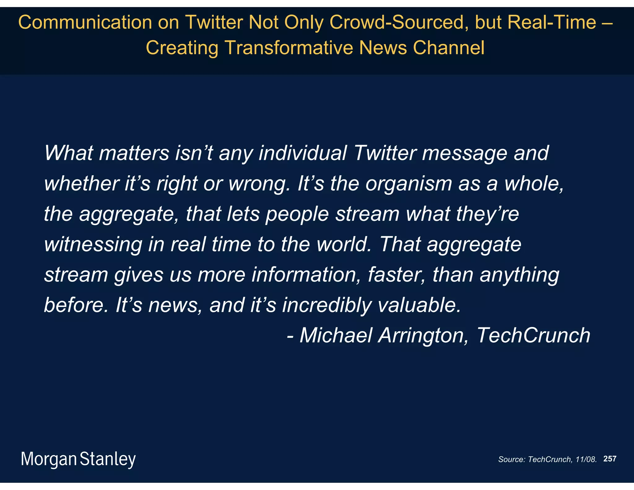 Communication on Twitter Not Only Crowd-Sourced, but Real-Time –
            Creating Transformative News Channel




  What matters isn’t any individual Twitter message and
  whether it’s right or wrong. It’s the organism as a whole,
  the aggregate, that lets people stream what they’re
  witnessing in real time to the world. That aggregate
  stream gives us more information, faster, than anything
  before. It’s news, and it’s incredibly valuable.
                               - Michael Arrington, TechCrunch




                                                   Source: TechCrunch, 11/08. 257
 