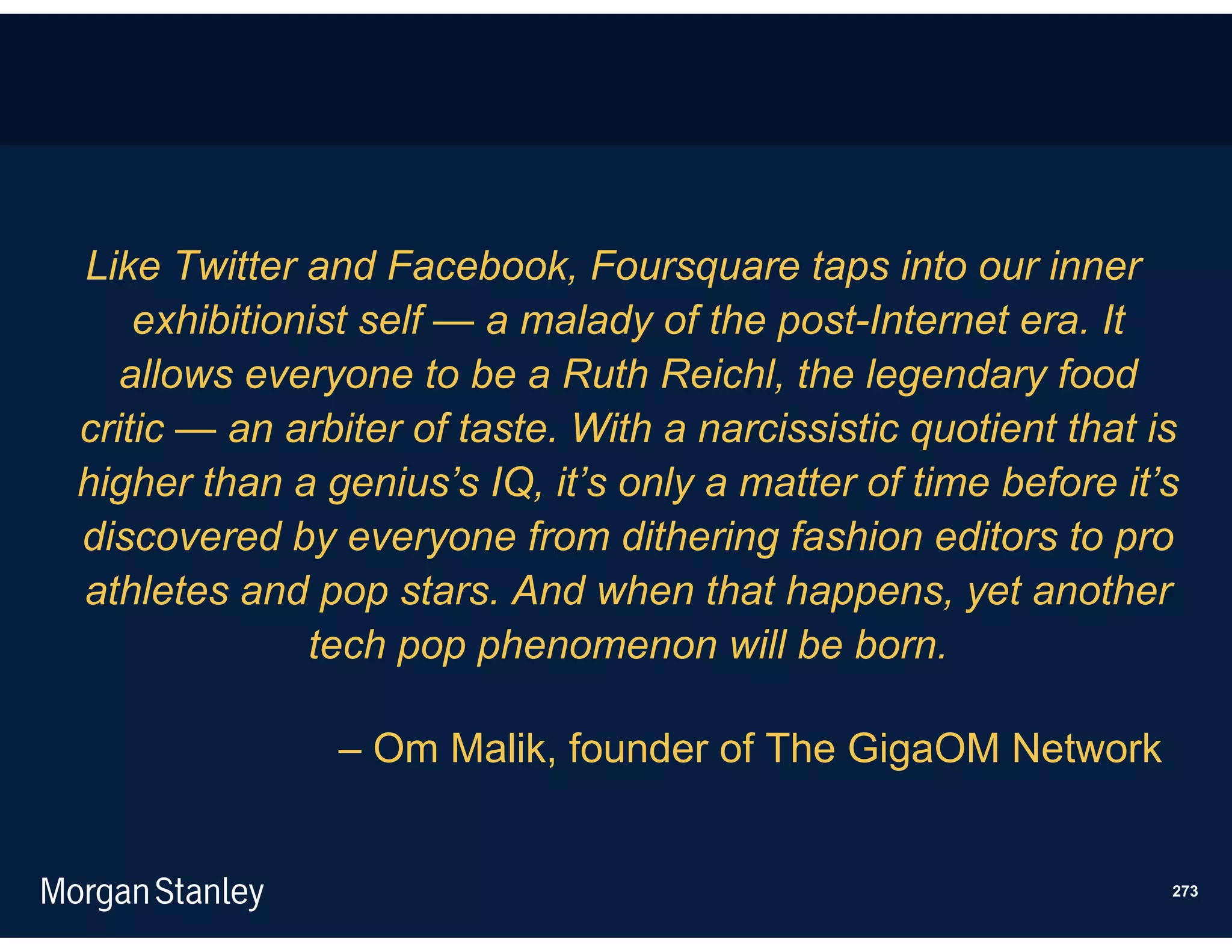 Like Twitter and Facebook, Foursquare taps into our inner
    exhibitionist self — a malady of the post-Internet era. It
   allows everyone to be a Ruth Reichl, the legendary food
critic — an arbiter of taste. With a narcissistic quotient that is
higher than a genius’s IQ, it’s only a matter of time before it’s
discovered by everyone from dithering fashion editors to pro
athletes and pop stars. And when that happens, yet another
              tech pop phenomenon will be born.

               – Om Malik, founder of The GigaOM Network


                                                                 273
 