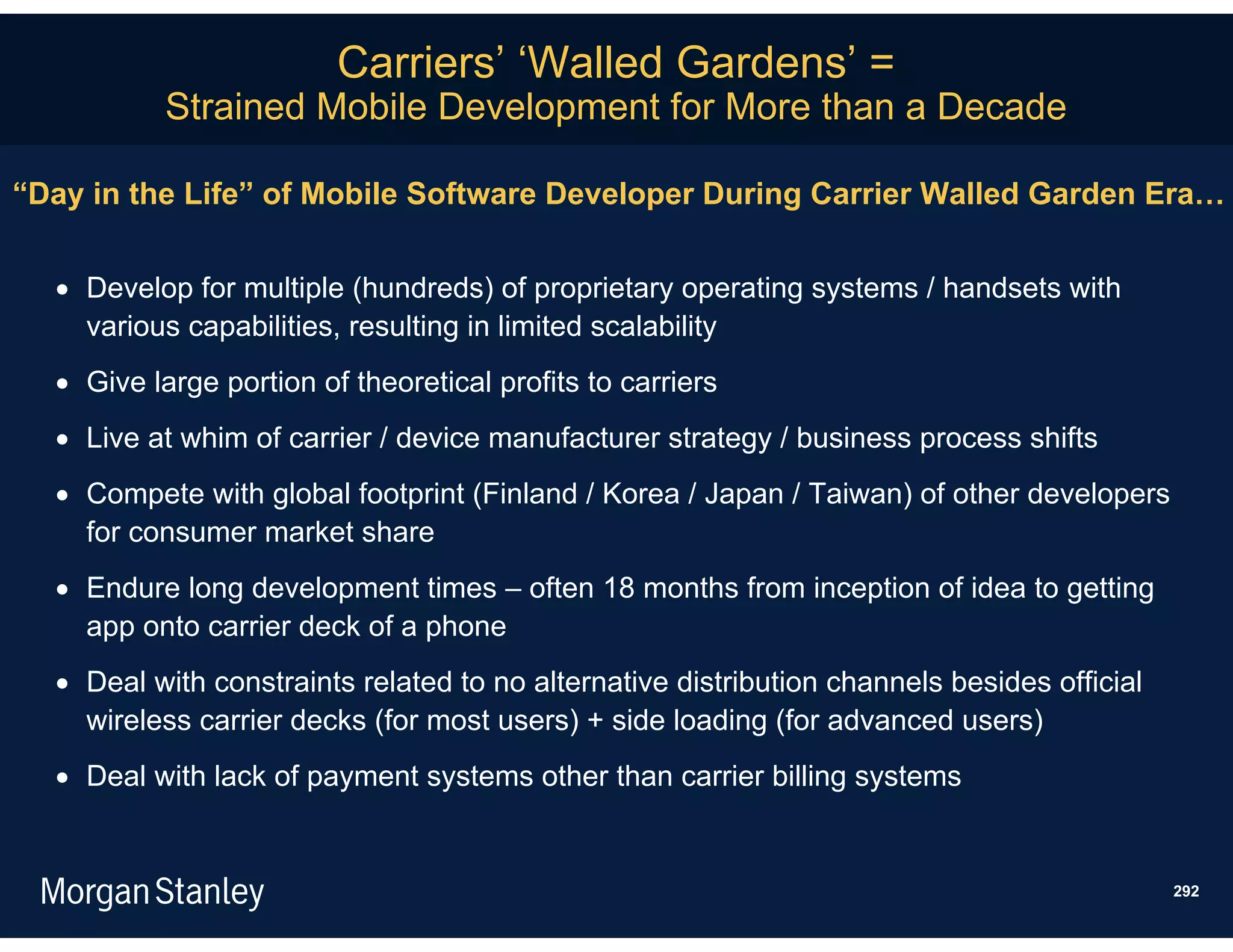 Carriers’ ‘Walled Gardens’ =
           Strained Mobile Development for More than a Decade

“Day in the Life” of Mobile Software Developer During Carrier Walled Garden Era…


   Develop for multiple (hundreds) of proprietary operating systems / handsets with
    various capabilities, resulting in limited scalability
   Give large portion of theoretical profits to carriers
   Live at whim of carrier / device manufacturer strategy / business process shifts
   Compete with global footprint (Finland / Korea / Japan / Taiwan) of other developers
    for consumer market share
   Endure long development times – often 18 months from inception of idea to getting
    app onto carrier deck of a phone
   Deal with constraints related to no alternative distribution channels besides official
    wireless carrier decks (for most users) + side loading (for advanced users)
   Deal with lack of payment systems other than carrier billing systems


                                                                                             292
 