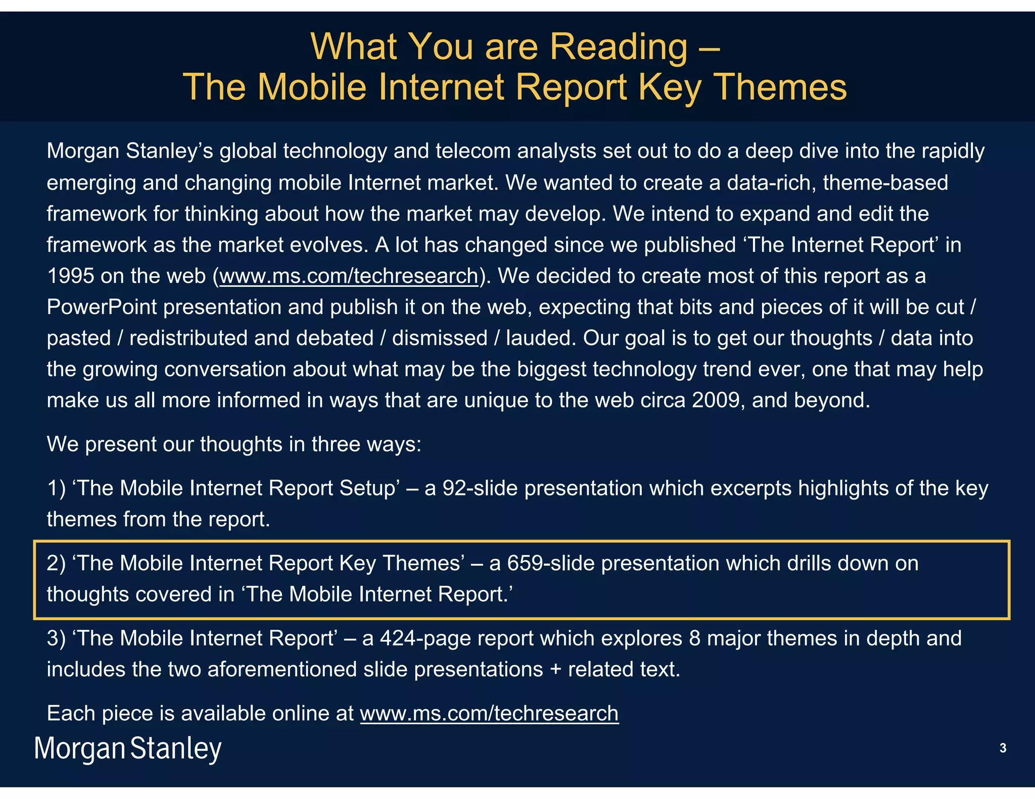 What You are Reading –
              The Mobile Internet Report Key Themes
Morgan Stanley’s global technology and telecom analysts set out to do a deep dive into the rapidly
emerging and changing mobile Internet market. We wanted to create a data-rich, theme-based
framework for thinking about how the market may develop. We intend to expand and edit the
framework as the market evolves. A lot has changed since we published ‘The Internet Report’ in
1995 on the web (www.ms.com/techresearch). We decided to create most of this report as a
PowerPoint presentation and publish it on the web, expecting that bits and pieces of it will be cut /
pasted / redistributed and debated / dismissed / lauded. Our goal is to get our thoughts / data into
the growing conversation about what may be the biggest technology trend ever, one that may help
make us all more informed in ways that are unique to the web circa 2009, and beyond.

We present our thoughts in three ways:

1) ‘The Mobile Internet Report Setup’ – a 92-slide presentation which excerpts highlights of the key
themes from the report.

2) ‘The Mobile Internet Report Key Themes’ – a 659-slide presentation which drills down on
thoughts covered in ‘The Mobile Internet Report.’

3) ‘The Mobile Internet Report’ – a 424-page report which explores 8 major themes in depth and
includes the two aforementioned slide presentations + related text.

Each piece is available online at www.ms.com/techresearch
                                                                                                        3
 