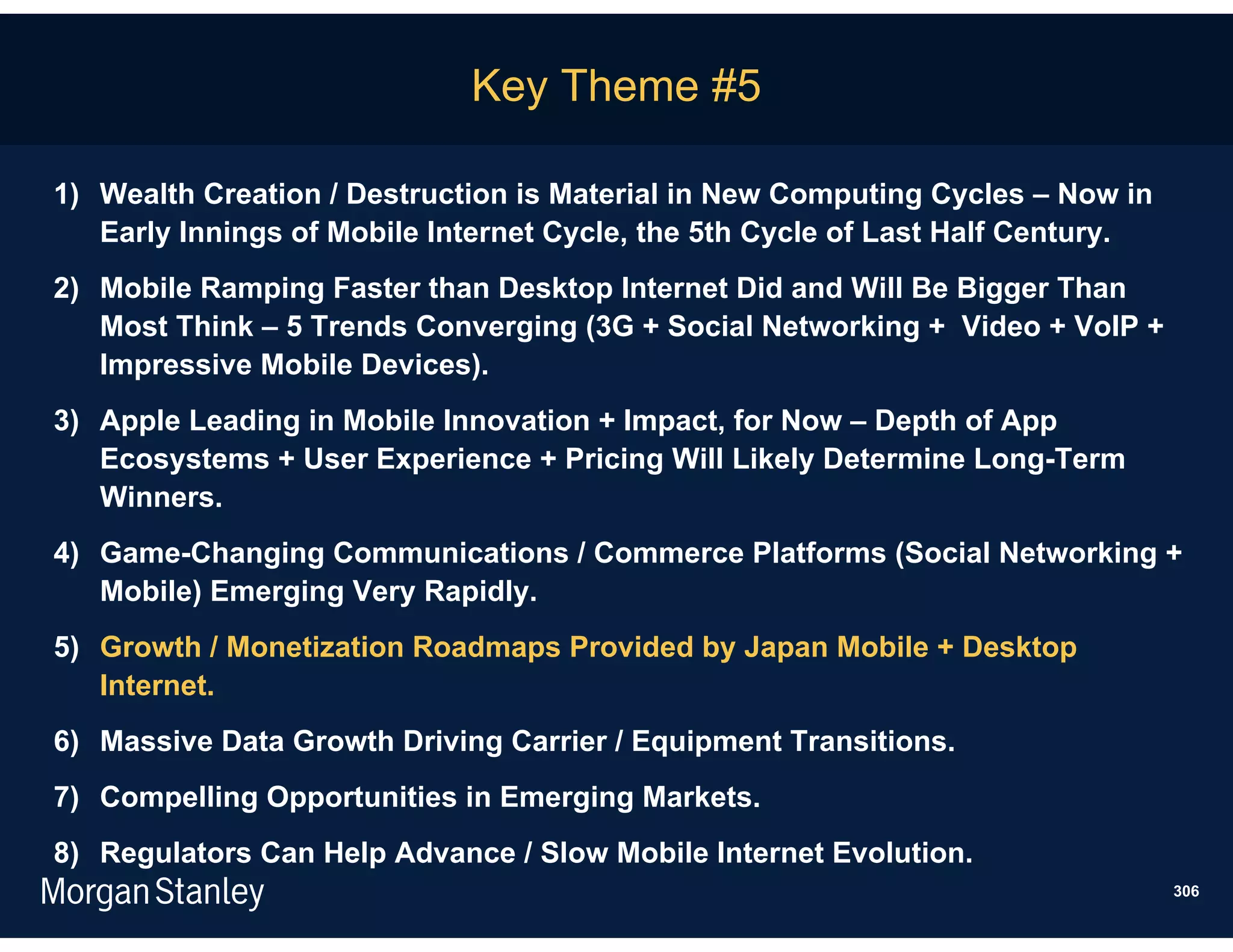 Key Theme #5

1) Wealth Creation / Destruction is Material in New Computing Cycles – Now in
   Early Innings of Mobile Internet Cycle, the 5th Cycle of Last Half Century.
2) Mobile Ramping Faster than Desktop Internet Did and Will Be Bigger Than
   Most Think – 5 Trends Converging (3G + Social Networking + Video + VoIP +
   Impressive Mobile Devices).
3) Apple Leading in Mobile Innovation + Impact, for Now – Depth of App
   Ecosystems + User Experience + Pricing Will Likely Determine Long-Term
   Winners.
4) Game-Changing Communications / Commerce Platforms (Social Networking +
   Mobile) Emerging Very Rapidly.
5) Growth / Monetization Roadmaps Provided by Japan Mobile + Desktop
   Internet.
6) Massive Data Growth Driving Carrier / Equipment Transitions.
7) Compelling Opportunities in Emerging Markets.
8) Regulators Can Help Advance / Slow Mobile Internet Evolution.
                                                                                 306
 