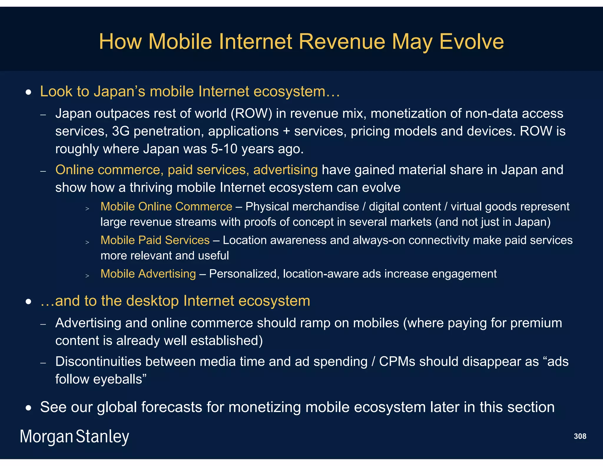 How Mobile Internet Revenue May Evolve

 Look to Japan’s mobile Internet ecosystem…
     Japan outpaces rest of world (ROW) in revenue mix, monetization of non-data access
      services, 3G penetration, applications + services, pricing models and devices. ROW is
      roughly where Japan was 5-10 years ago.
     Online commerce, paid services, advertising have gained material share in Japan and
      show how a thriving mobile Internet ecosystem can evolve
              Mobile Online Commerce – Physical merchandise / digital content / virtual goods represent
               large revenue streams with proofs of concept in several markets (and not just in Japan)
              Mobile Paid Services – Location awareness and always-on connectivity make paid services
               more relevant and useful
              Mobile Advertising – Personalized, location-aware ads increase engagement

 …and to the desktop Internet ecosystem
     Advertising and online commerce should ramp on mobiles (where paying for premium
      content is already well established)
     Discontinuities between media time and ad spending / CPMs should disappear as “ads
      follow eyeballs”

 See our global forecasts for monetizing mobile ecosystem later in this section
                                                                                                           308
 