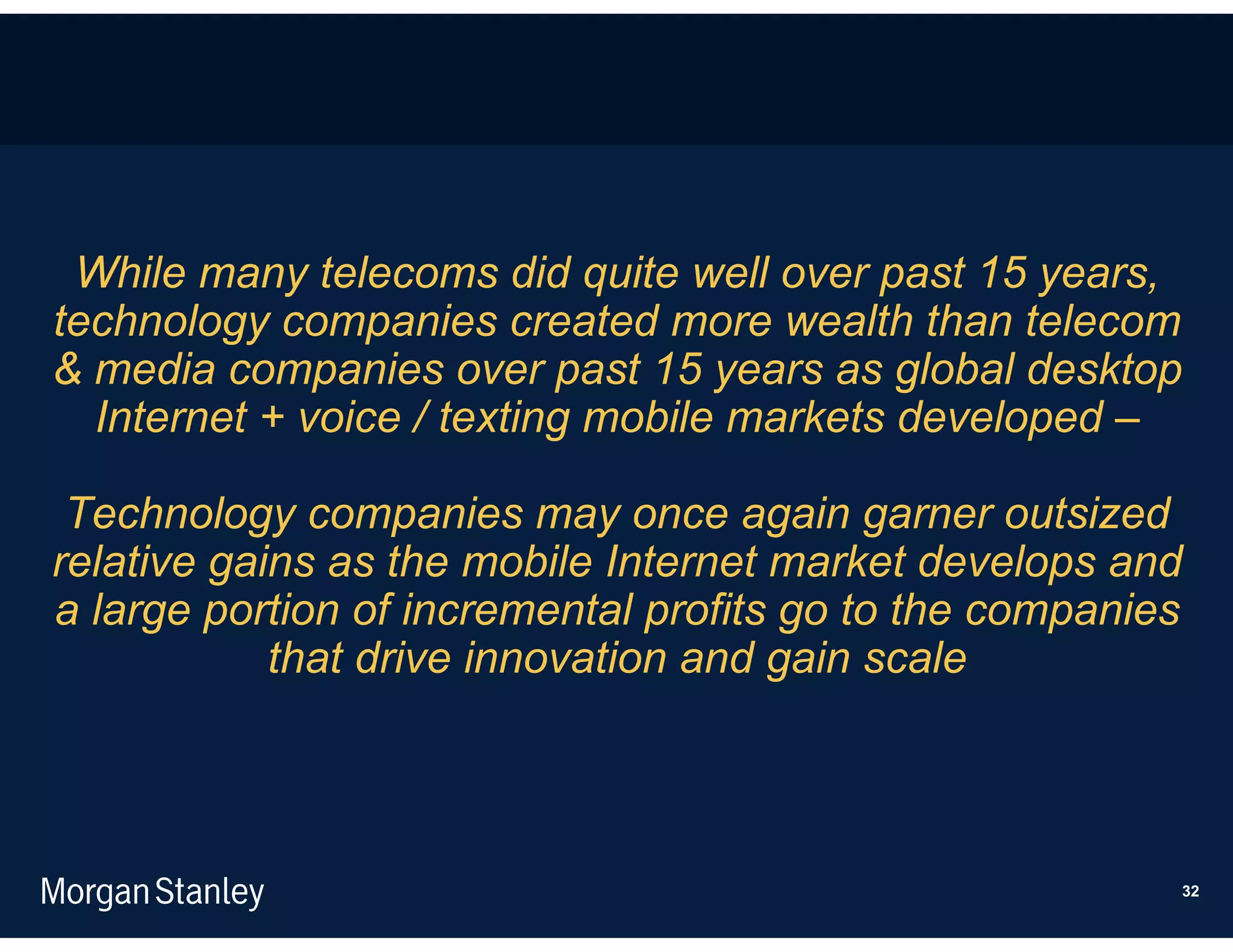 While many telecoms did quite well over past 15 years,
technology companies created more wealth than telecom
& media companies over past 15 years as global desktop
  Internet + voice / texting mobile markets developed –

 Technology companies may once again garner outsized
relative gains as the mobile Internet market develops and
a large portion of incremental profits go to the companies
            that drive innovation and gain scale




                                                         32
 
