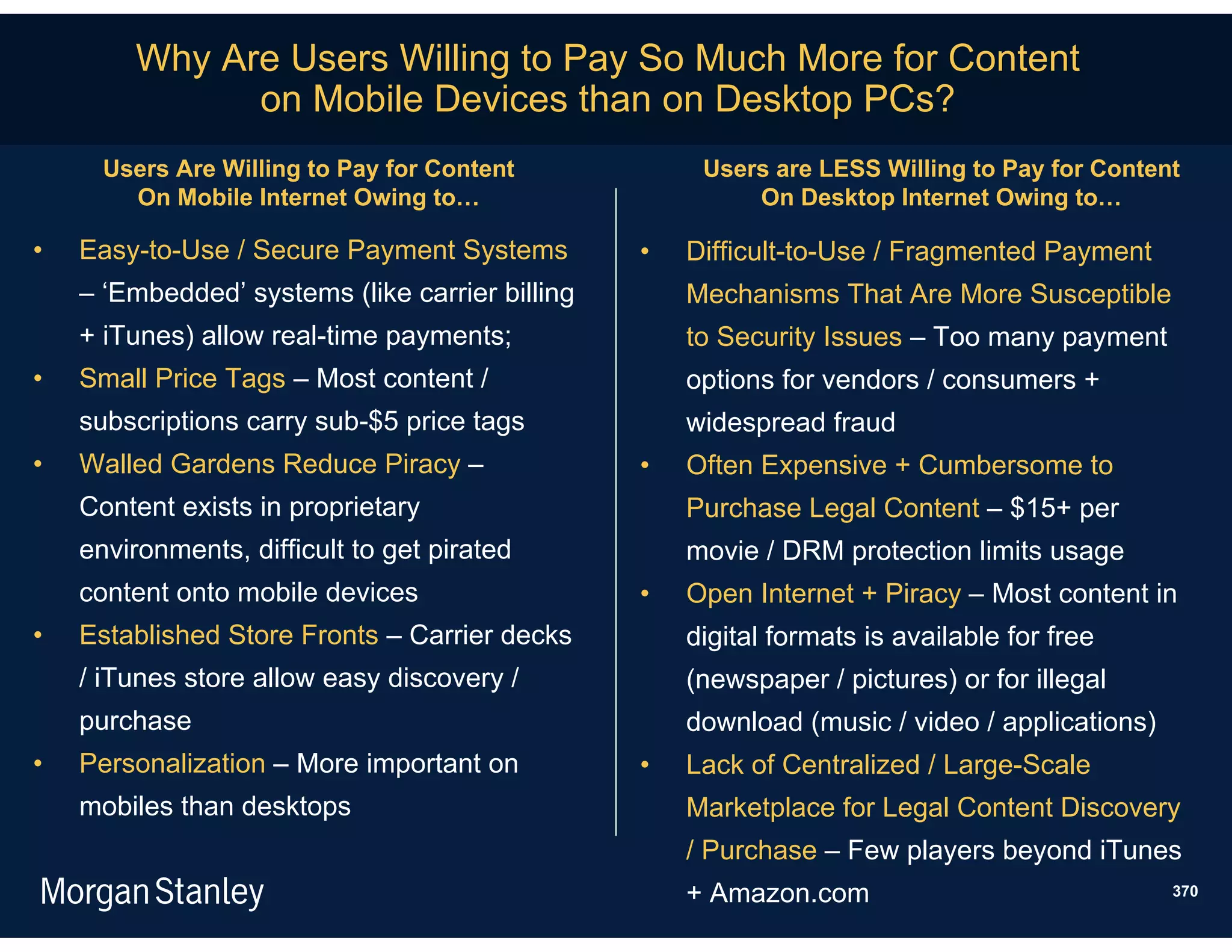 Why Are Users Willing to Pay So Much More for Content
              on Mobile Devices than on Desktop PCs?
      Users Are Willing to Pay for Content            Users are LESS Willing to Pay for Content
        On Mobile Internet Owing to…                      On Desktop Internet Owing to…

•   Easy-to-Use / Secure Payment Systems         •   Difficult-to-Use / Fragmented Payment
    – ‘Embedded’ systems (like carrier billing       Mechanisms That Are More Susceptible
    + iTunes) allow real-time payments;              to Security Issues – Too many payment
•   Small Price Tags – Most content /                options for vendors / consumers +
    subscriptions carry sub-$5 price tags            widespread fraud
•   Walled Gardens Reduce Piracy –               •   Often Expensive + Cumbersome to
    Content exists in proprietary                    Purchase Legal Content – $15+ per
    environments, difficult to get pirated           movie / DRM protection limits usage
    content onto mobile devices                  •   Open Internet + Piracy – Most content in
•   Established Store Fronts – Carrier decks         digital formats is available for free
    / iTunes store allow easy discovery /            (newspaper / pictures) or for illegal
    purchase                                         download (music / video / applications)
•   Personalization – More important on          •   Lack of Centralized / Large-Scale
    mobiles than desktops                            Marketplace for Legal Content Discovery
                                                     / Purchase – Few players beyond iTunes
                                                     + Amazon.com                              370
 