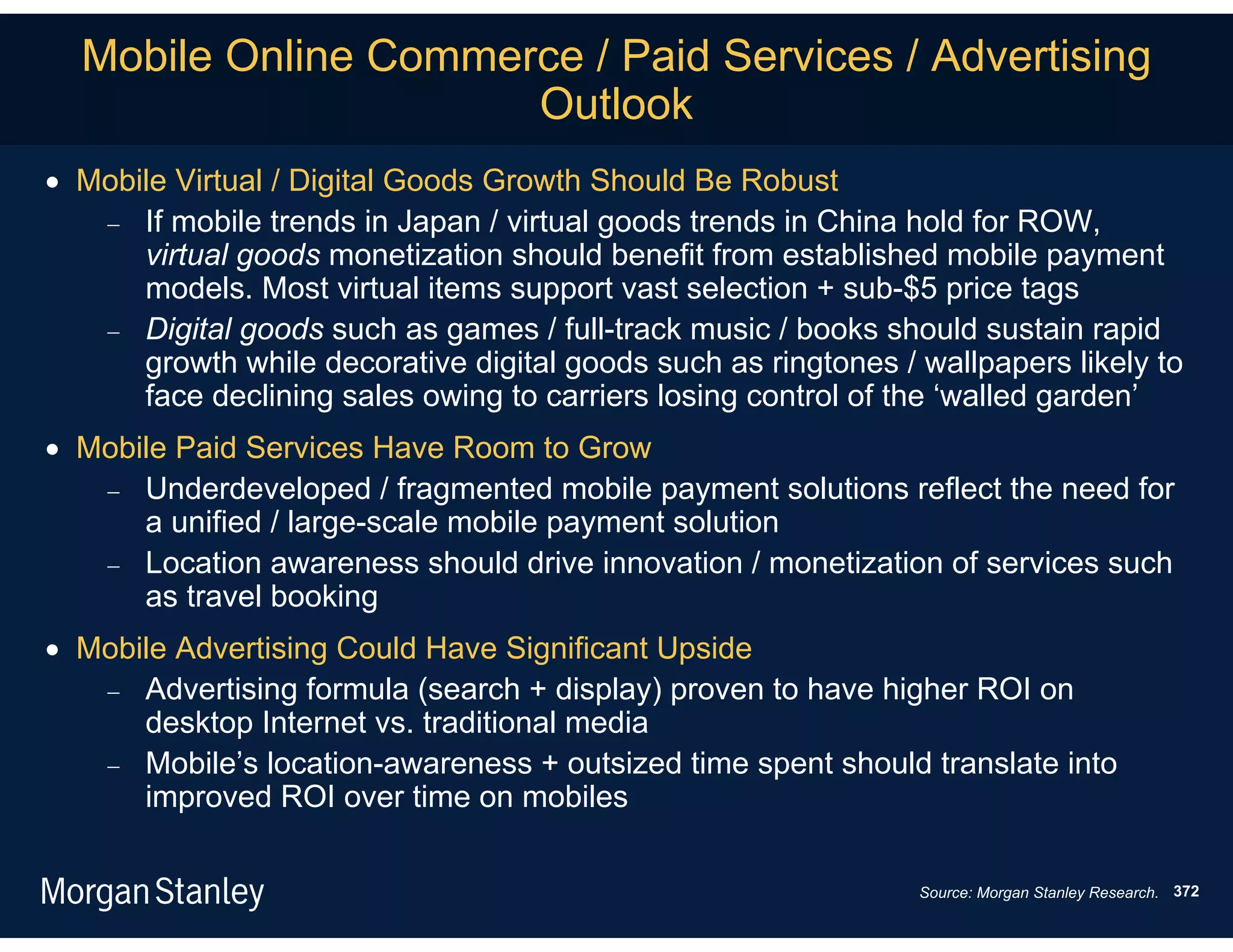 Mobile Online Commerce / Paid Services / Advertising
                      Outlook
 Mobile Virtual / Digital Goods Growth Should Be Robust
    If mobile trends in Japan / virtual goods trends in China hold for ROW,
      virtual goods monetization should benefit from established mobile payment
      models. Most virtual items support vast selection + sub-$5 price tags
    Digital goods such as games / full-track music / books should sustain rapid
      growth while decorative digital goods such as ringtones / wallpapers likely to
      face declining sales owing to carriers losing control of the ‘walled garden’
 Mobile Paid Services Have Room to Grow
    Underdeveloped / fragmented mobile payment solutions reflect the need for
      a unified / large-scale mobile payment solution
    Location awareness should drive innovation / monetization of services such
      as travel booking
 Mobile Advertising Could Have Significant Upside
    Advertising formula (search + display) proven to have higher ROI on
      desktop Internet vs. traditional media
    Mobile’s location-awareness + outsized time spent should translate into
      improved ROI over time on mobiles

                                                                Source: Morgan Stanley Research. 372
 