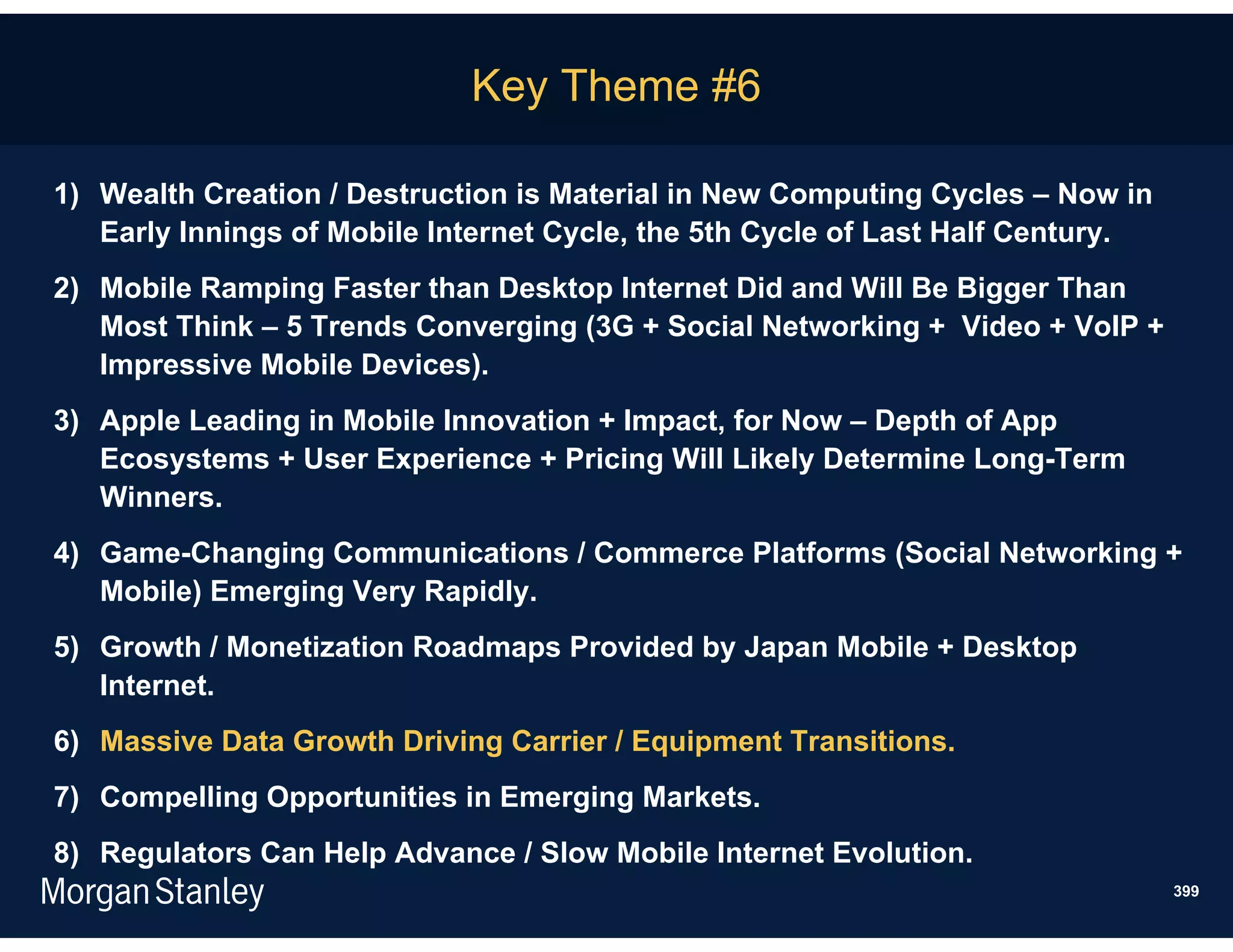 Key Theme #6

1) Wealth Creation / Destruction is Material in New Computing Cycles – Now in
   Early Innings of Mobile Internet Cycle, the 5th Cycle of Last Half Century.
2) Mobile Ramping Faster than Desktop Internet Did and Will Be Bigger Than
   Most Think – 5 Trends Converging (3G + Social Networking + Video + VoIP +
   Impressive Mobile Devices).
3) Apple Leading in Mobile Innovation + Impact, for Now – Depth of App
   Ecosystems + User Experience + Pricing Will Likely Determine Long-Term
   Winners.
4) Game-Changing Communications / Commerce Platforms (Social Networking +
   Mobile) Emerging Very Rapidly.
5) Growth / Monetization Roadmaps Provided by Japan Mobile + Desktop
   Internet.
6) Massive Data Growth Driving Carrier / Equipment Transitions.
7) Compelling Opportunities in Emerging Markets.
8) Regulators Can Help Advance / Slow Mobile Internet Evolution.
                                                                                 399
 