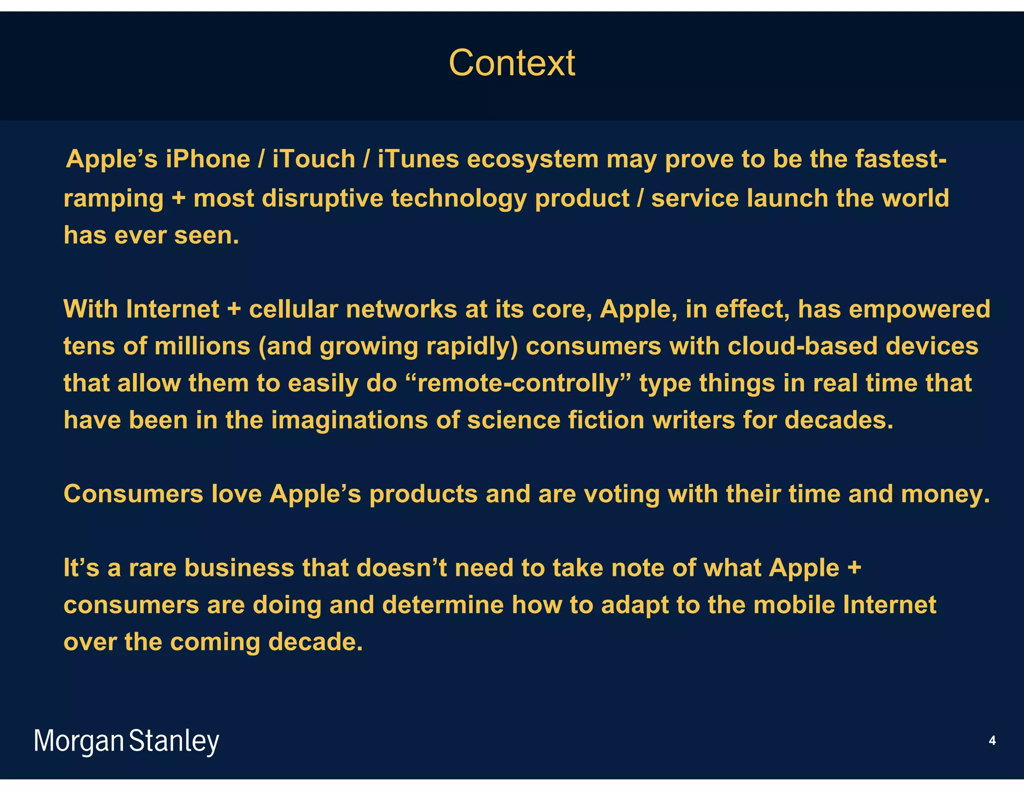 Context

Apple’s iPhone / iTouch / iTunes ecosystem may prove to be the fastest-
ramping + most disruptive technology product / service launch the world
has ever seen.

With Internet + cellular networks at its core, Apple, in effect, has empowered
tens of millions (and growing rapidly) consumers with cloud-based devices
that allow them to easily do “remote-controlly” type things in real time that
have been in the imaginations of science fiction writers for decades.

Consumers love Apple’s products and are voting with their time and money.

It’s a rare business that doesn’t need to take note of what Apple +
consumers are doing and determine how to adapt to the mobile Internet
over the coming decade.


                                                                             4
 