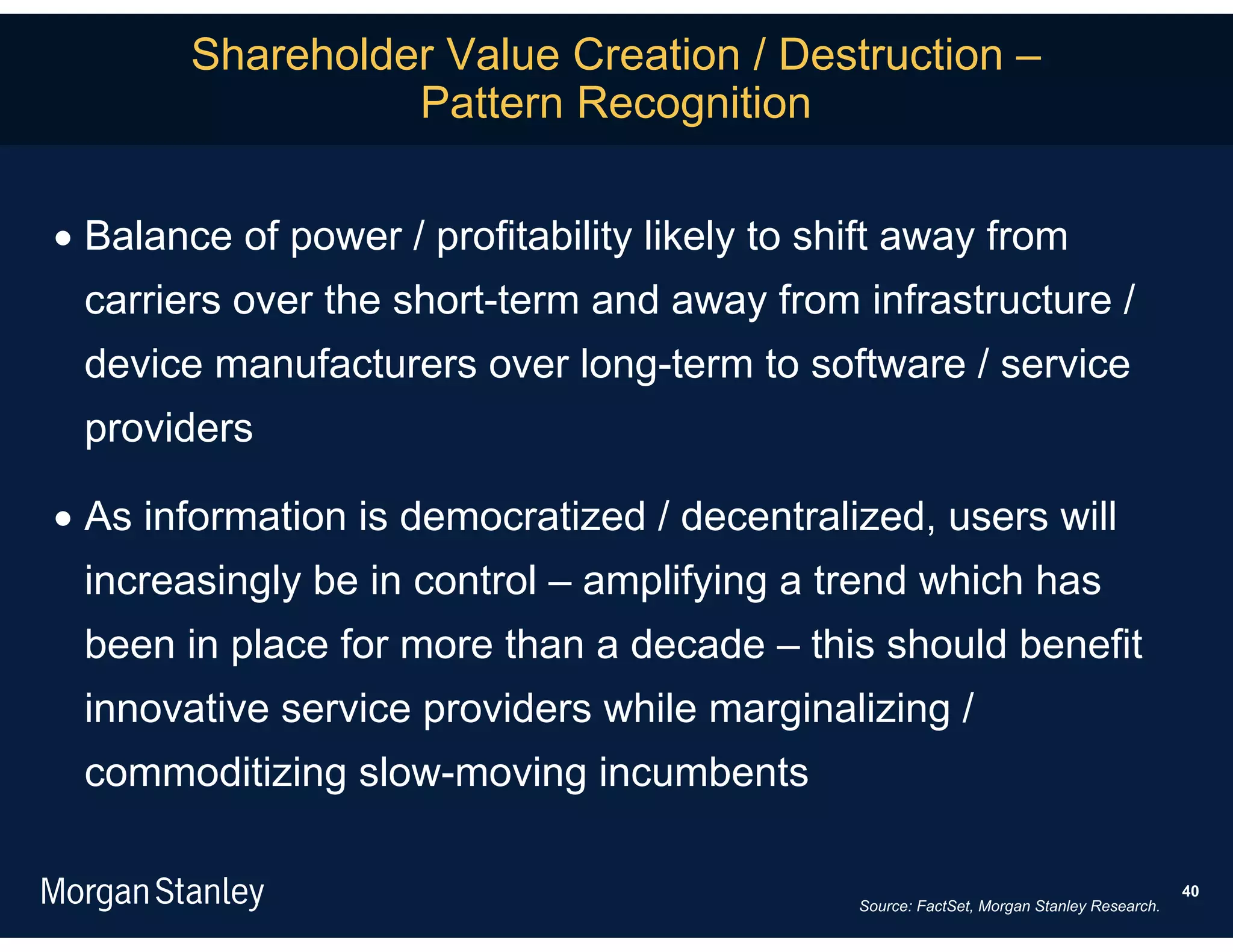 Shareholder Value Creation / Destruction –
                  Pattern Recognition

 Balance of power / profitability likely to shift away from
 carriers over the short-term and away from infrastructure /
 device manufacturers over long-term to software / service
 providers

 As information is democratized / decentralized, users will
 increasingly be in control – amplifying a trend which has
 been in place for more than a decade – this should benefit
 innovative service providers while marginalizing /
 commoditizing slow-moving incumbents

                                                                                           40
                                               Source: FactSet, Morgan Stanley Research.
 