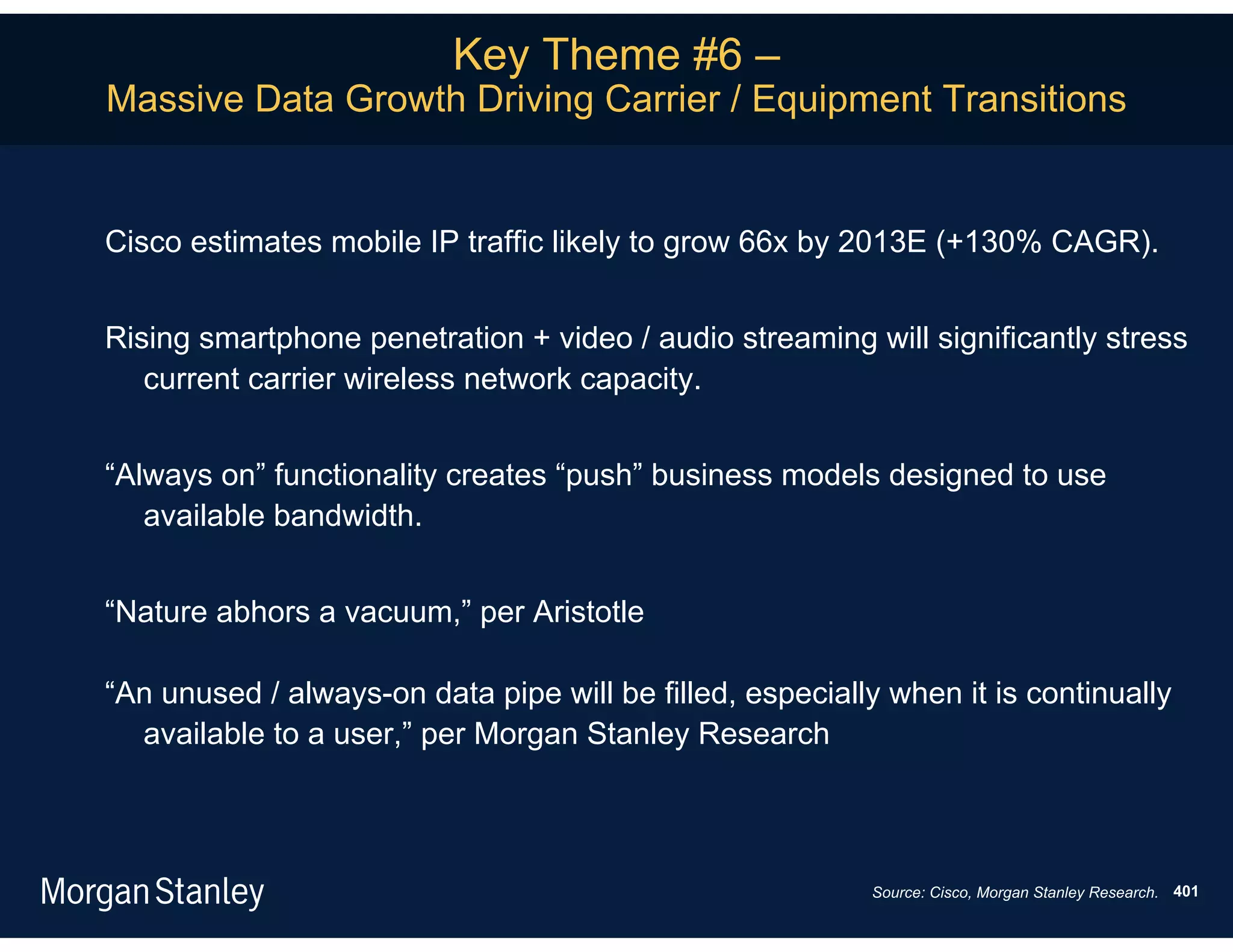 Key Theme #6 –
Massive Data Growth Driving Carrier / Equipment Transitions


Cisco estimates mobile IP traffic likely to grow 66x by 2013E (+130% CAGR).


Rising smartphone penetration + video / audio streaming will significantly stress
   current carrier wireless network capacity.


“Always on” functionality creates “push” business models designed to use
   available bandwidth.


“Nature abhors a vacuum,” per Aristotle

“An unused / always-on data pipe will be filled, especially when it is continually
  available to a user,” per Morgan Stanley Research



                                                          Source: Cisco, Morgan Stanley Research. 401
 