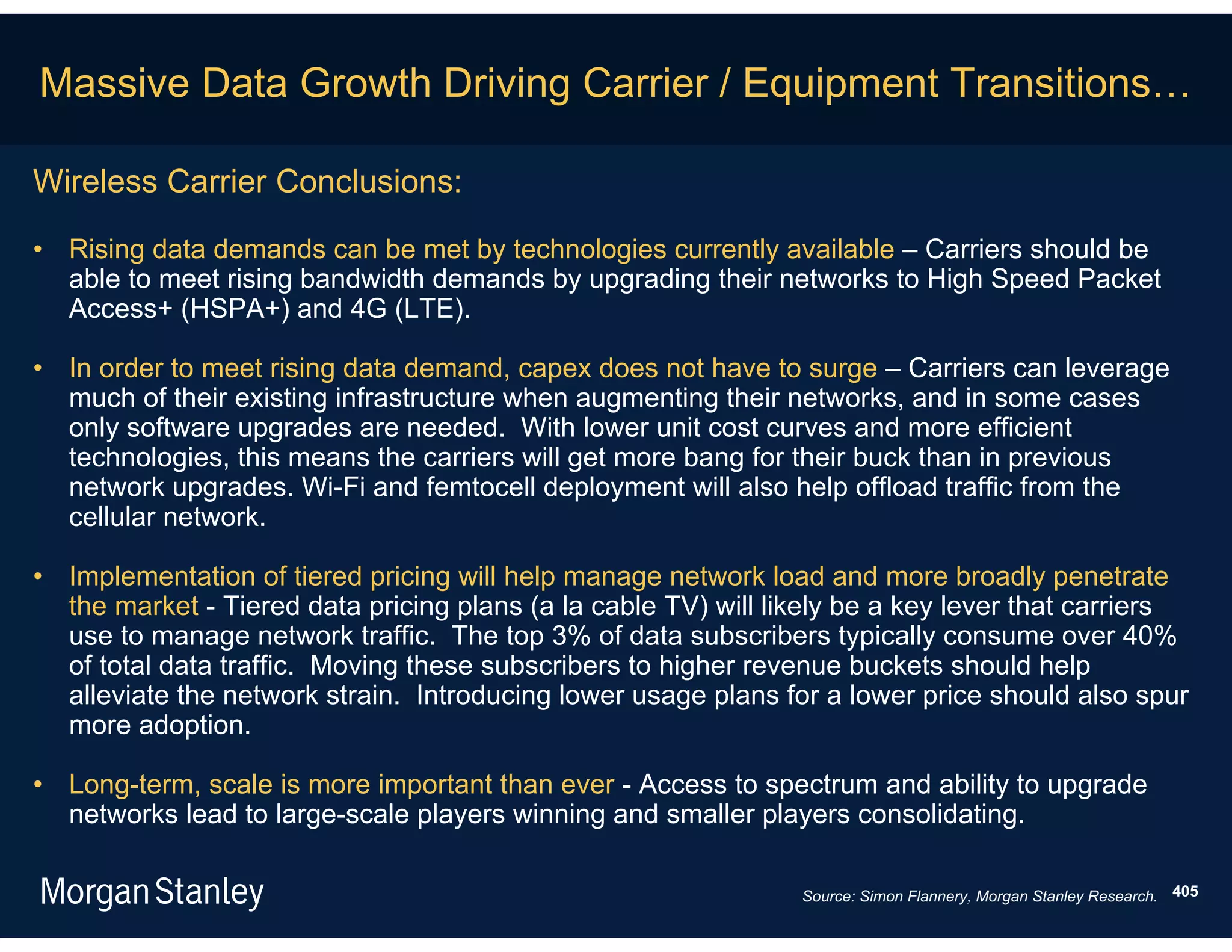 Massive Data Growth Driving Carrier / Equipment Transitions…

Wireless Carrier Conclusions:

• Rising data demands can be met by technologies currently available – Carriers should be
  able to meet rising bandwidth demands by upgrading their networks to High Speed Packet
  Access+ (HSPA+) and 4G (LTE).

• In order to meet rising data demand, capex does not have to surge – Carriers can leverage
  much of their existing infrastructure when augmenting their networks, and in some cases
  only software upgrades are needed. With lower unit cost curves and more efficient
  technologies, this means the carriers will get more bang for their buck than in previous
  network upgrades. Wi-Fi and femtocell deployment will also help offload traffic from the
  cellular network.

• Implementation of tiered pricing will help manage network load and more broadly penetrate
  the market - Tiered data pricing plans (a la cable TV) will likely be a key lever that carriers
  use to manage network traffic. The top 3% of data subscribers typically consume over 40%
  of total data traffic. Moving these subscribers to higher revenue buckets should help
  alleviate the network strain. Introducing lower usage plans for a lower price should also spur
  more adoption.

• Long-term, scale is more important than ever - Access to spectrum and ability to upgrade
  networks lead to large-scale players winning and smaller players consolidating.

                                                                Source: Simon Flannery, Morgan Stanley Research. 405
 