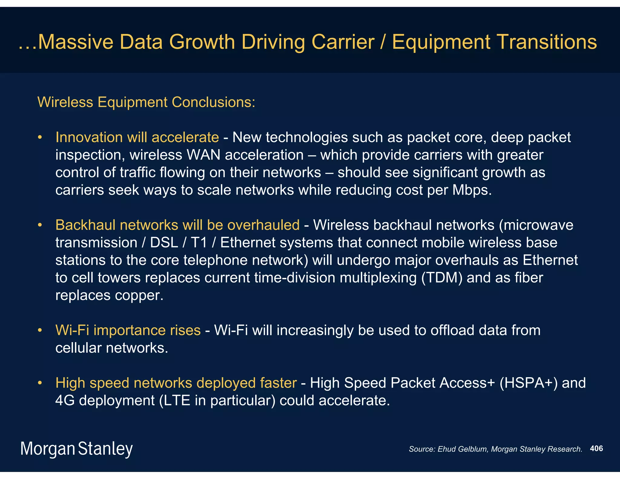 …Massive Data Growth Driving Carrier / Equipment Transitions

  Wireless Equipment Conclusions:

  • Innovation will accelerate - New technologies such as packet core, deep packet
    inspection, wireless WAN acceleration – which provide carriers with greater
    control of traffic flowing on their networks – should see significant growth as
    carriers seek ways to scale networks while reducing cost per Mbps.

  • Backhaul networks will be overhauled - Wireless backhaul networks (microwave
    transmission / DSL / T1 / Ethernet systems that connect mobile wireless base
    stations to the core telephone network) will undergo major overhauls as Ethernet
    to cell towers replaces current time-division multiplexing (TDM) and as fiber
    replaces copper.

  • Wi-Fi importance rises - Wi-Fi will increasingly be used to offload data from
    cellular networks.

  • High speed networks deployed faster - High Speed Packet Access+ (HSPA+) and
    4G deployment (LTE in particular) could accelerate.


                                                            Source: Ehud Gelblum, Morgan Stanley Research. 406
 