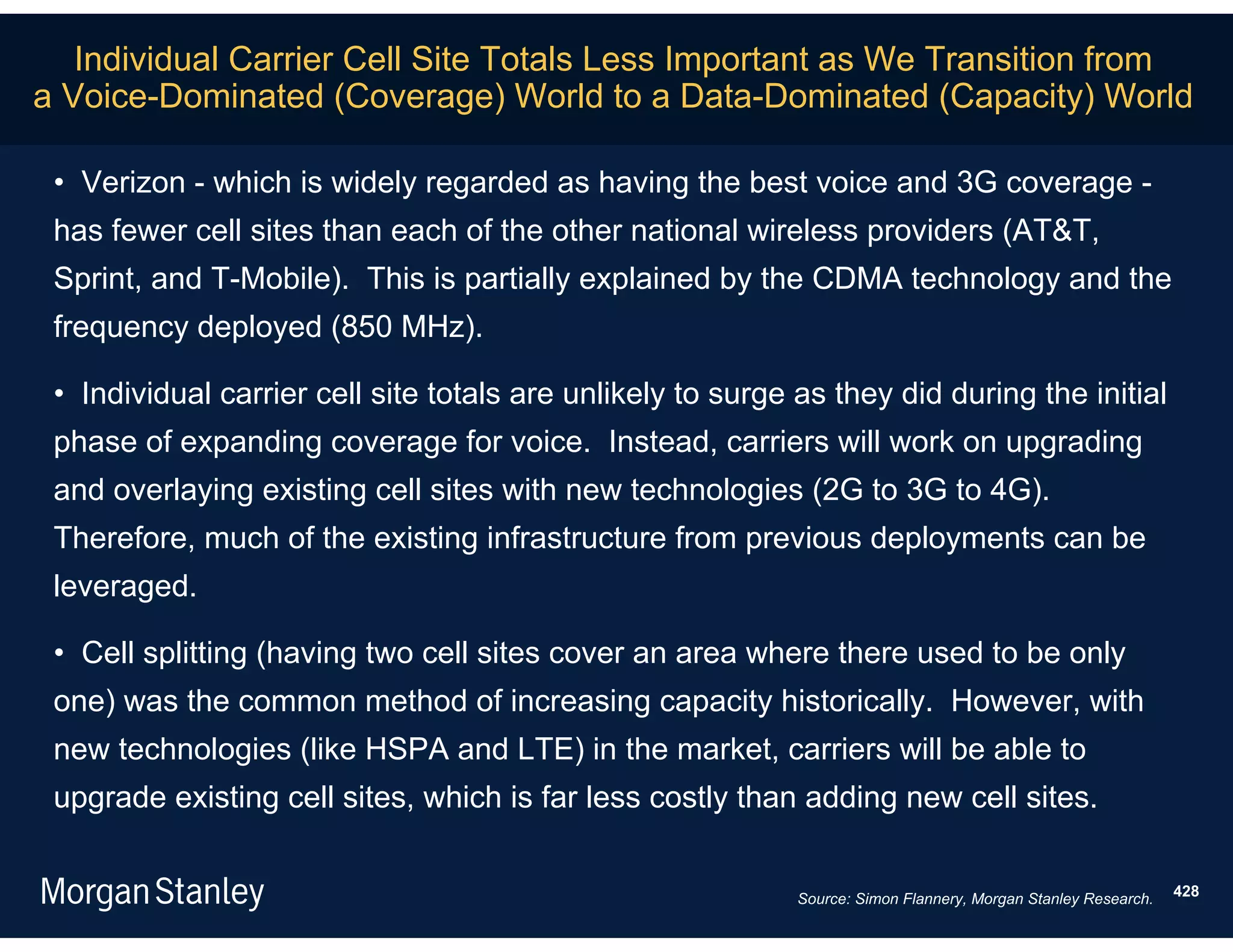 Individual Carrier Cell Site Totals Less Important as We Transition from
a Voice-Dominated (Coverage) World to a Data-Dominated (Capacity) World

 • Verizon - which is widely regarded as having the best voice and 3G coverage -
 has fewer cell sites than each of the other national wireless providers (AT&T,
 Sprint, and T-Mobile). This is partially explained by the CDMA technology and the
 frequency deployed (850 MHz).

 • Individual carrier cell site totals are unlikely to surge as they did during the initial
 phase of expanding coverage for voice. Instead, carriers will work on upgrading
 and overlaying existing cell sites with new technologies (2G to 3G to 4G).
 Therefore, much of the existing infrastructure from previous deployments can be
 leveraged.

 • Cell splitting (having two cell sites cover an area where there used to be only
 one) was the common method of increasing capacity historically. However, with
 new technologies (like HSPA and LTE) in the market, carriers will be able to
 upgrade existing cell sites, which is far less costly than adding new cell sites.


                                                             Source: Simon Flannery, Morgan Stanley Research.   428
 