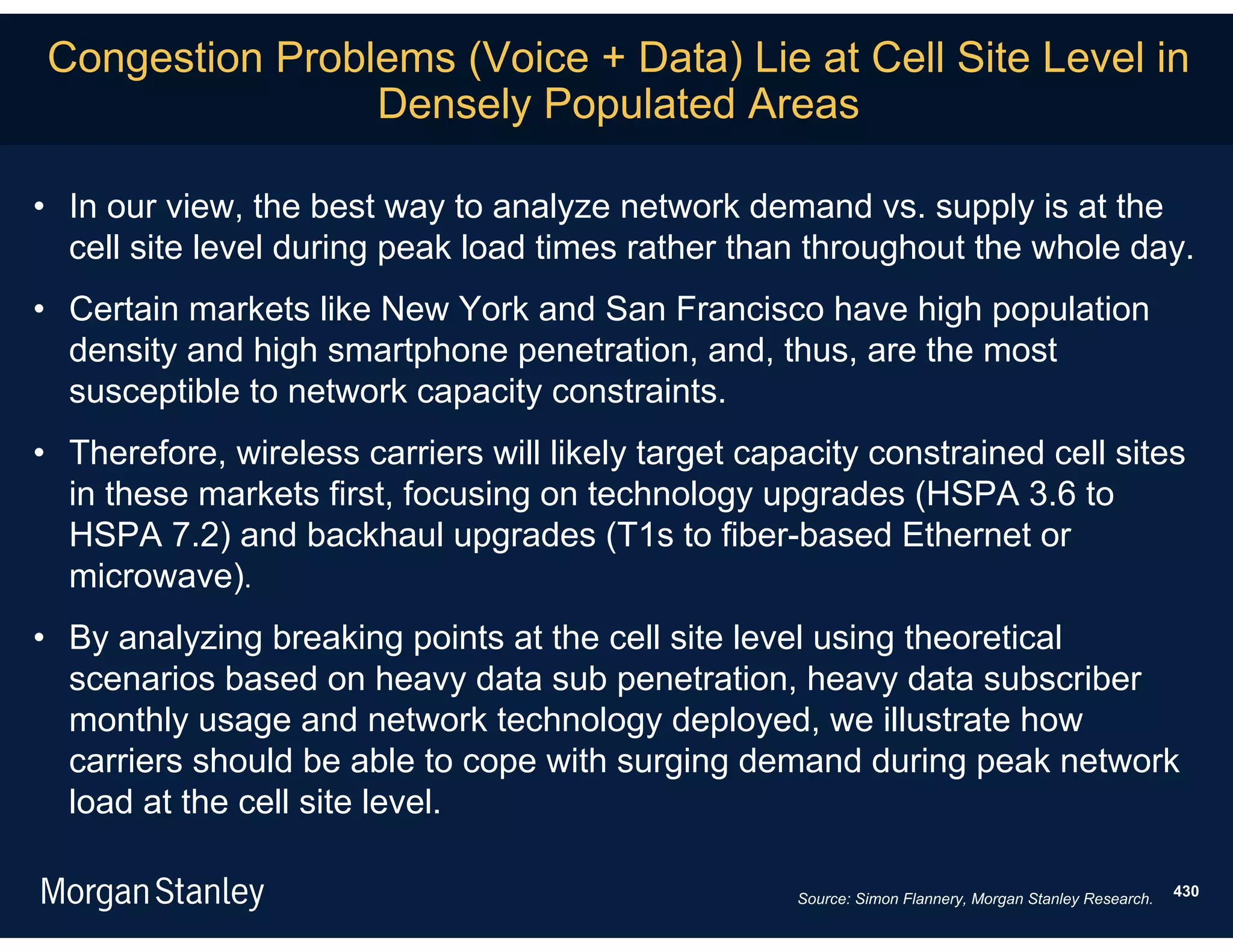 Congestion Problems (Voice + Data) Lie at Cell Site Level in
                Densely Populated Areas

• In our view, the best way to analyze network demand vs. supply is at the
  cell site level during peak load times rather than throughout the whole day.
• Certain markets like New York and San Francisco have high population
  density and high smartphone penetration, and, thus, are the most
  susceptible to network capacity constraints.
• Therefore, wireless carriers will likely target capacity constrained cell sites
  in these markets first, focusing on technology upgrades (HSPA 3.6 to
  HSPA 7.2) and backhaul upgrades (T1s to fiber-based Ethernet or
  microwave).
• By analyzing breaking points at the cell site level using theoretical
  scenarios based on heavy data sub penetration, heavy data subscriber
  monthly usage and network technology deployed, we illustrate how
  carriers should be able to cope with surging demand during peak network
  load at the cell site level.

                                                     Source: Simon Flannery, Morgan Stanley Research.   430
 
