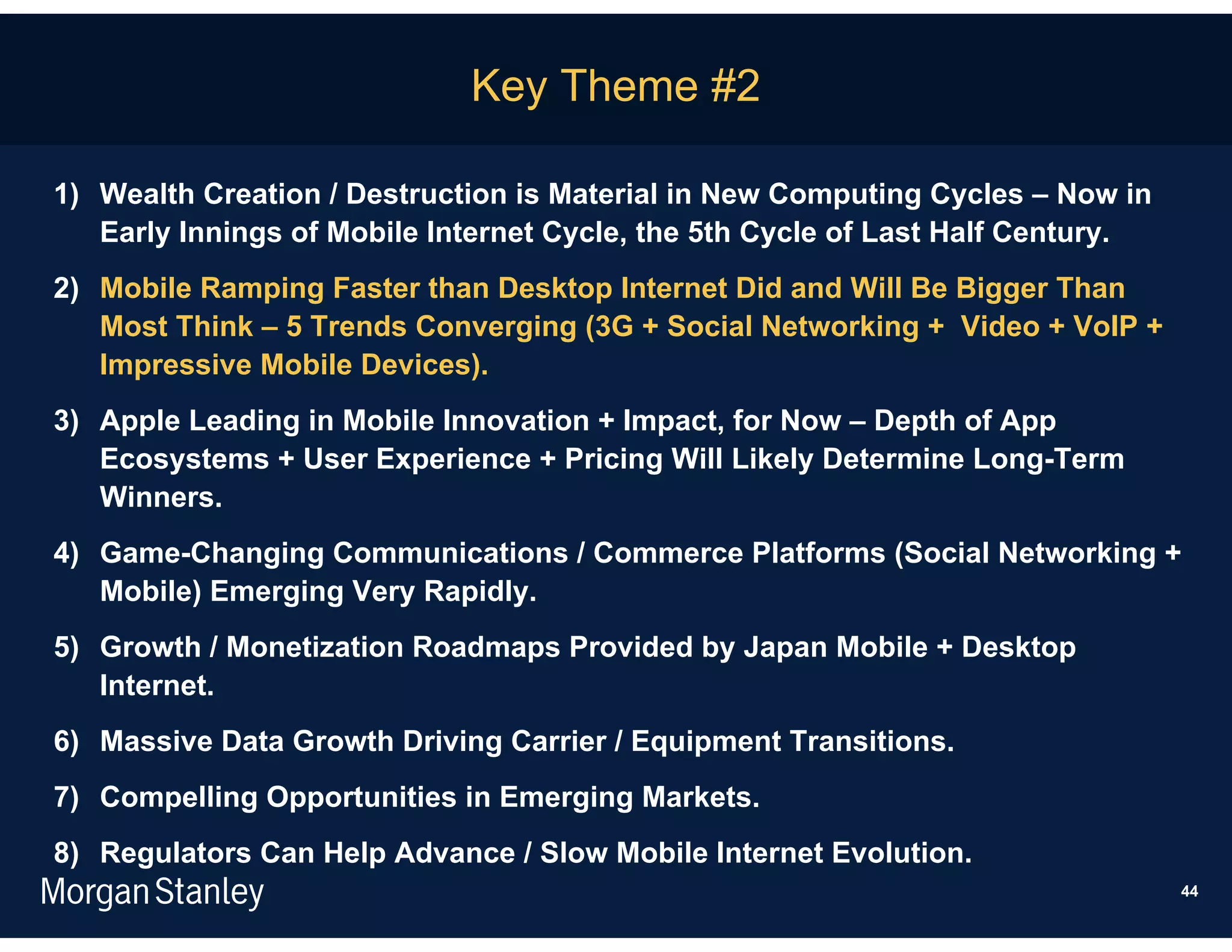 Key Theme #2

1) Wealth Creation / Destruction is Material in New Computing Cycles – Now in
   Early Innings of Mobile Internet Cycle, the 5th Cycle of Last Half Century.
2) Mobile Ramping Faster than Desktop Internet Did and Will Be Bigger Than
   Most Think – 5 Trends Converging (3G + Social Networking + Video + VoIP +
   Impressive Mobile Devices).
3) Apple Leading in Mobile Innovation + Impact, for Now – Depth of App
   Ecosystems + User Experience + Pricing Will Likely Determine Long-Term
   Winners.
4) Game-Changing Communications / Commerce Platforms (Social Networking +
   Mobile) Emerging Very Rapidly.
5) Growth / Monetization Roadmaps Provided by Japan Mobile + Desktop
   Internet.
6) Massive Data Growth Driving Carrier / Equipment Transitions.
7) Compelling Opportunities in Emerging Markets.
8) Regulators Can Help Advance / Slow Mobile Internet Evolution.
                                                                                 44
 
