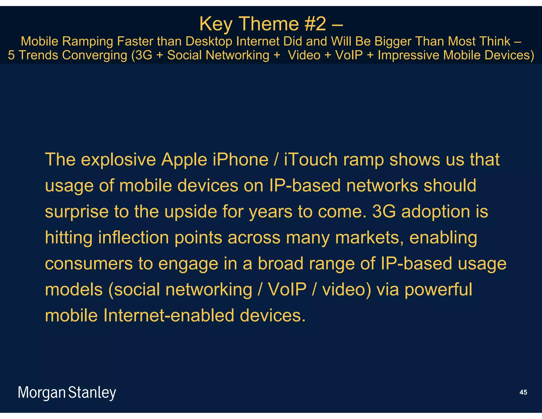 Key Theme #2 –
  Mobile Ramping Faster than Desktop Internet Did and Will Be Bigger Than Most Think –
5 Trends Converging (3G + Social Networking + Video + VoIP + Impressive Mobile Devices)




      The explosive Apple iPhone / iTouch ramp shows us that
      usage of mobile devices on IP-based networks should
      surprise to the upside for years to come. 3G adoption is
      hitting inflection points across many markets, enabling
      consumers to engage in a broad range of IP-based usage
      models (social networking / VoIP / video) via powerful
      mobile Internet-enabled devices.



                                                                                    45
 