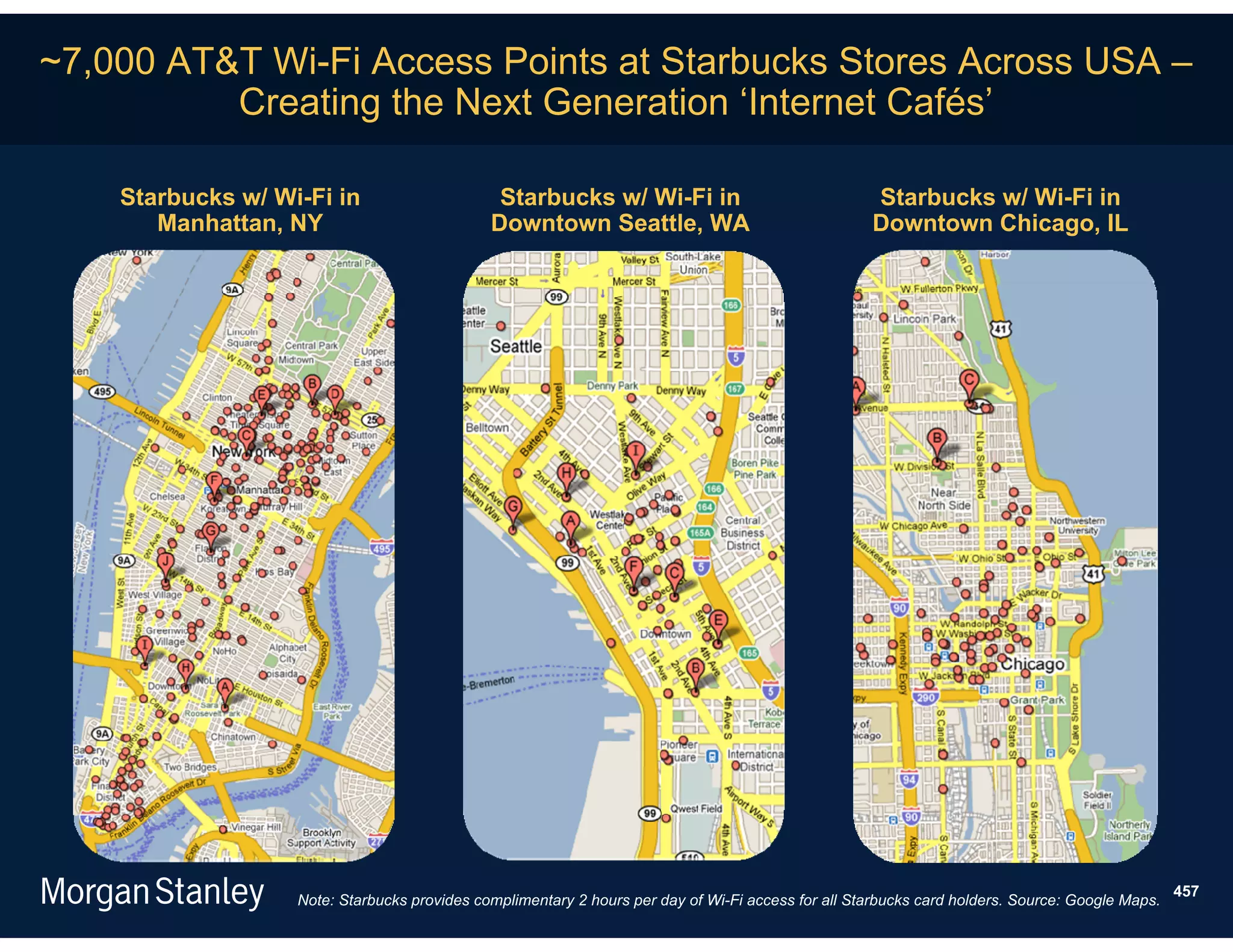 ~7,000 AT&T Wi-Fi Access Points at Starbucks Stores Across USA –
          Creating the Next Generation ‘Internet Cafés’

    Starbucks w/ Wi-Fi in                      Starbucks w/ Wi-Fi in                                Starbucks w/ Wi-Fi in
       Manhattan, NY                          Downtown Seattle, WA                                  Downtown Chicago, IL




                                                                                                                                                 457
                   Note: Starbucks provides complimentary 2 hours per day of Wi-Fi access for all Starbucks card holders. Source: Google Maps.
 