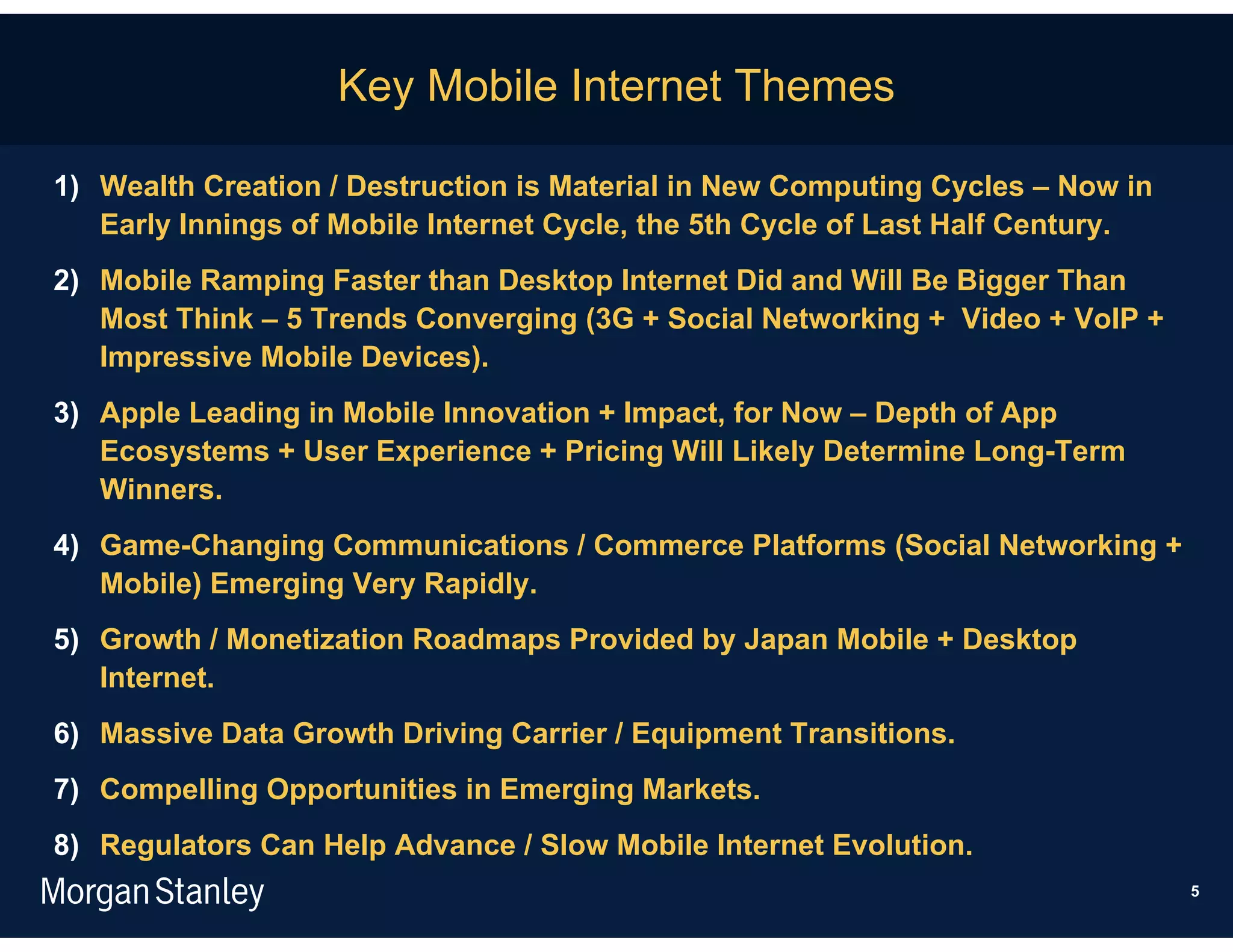Key Mobile Internet Themes

1) Wealth Creation / Destruction is Material in New Computing Cycles – Now in
   Early Innings of Mobile Internet Cycle, the 5th Cycle of Last Half Century.
2) Mobile Ramping Faster than Desktop Internet Did and Will Be Bigger Than
   Most Think – 5 Trends Converging (3G + Social Networking + Video + VoIP +
   Impressive Mobile Devices).
3) Apple Leading in Mobile Innovation + Impact, for Now – Depth of App
   Ecosystems + User Experience + Pricing Will Likely Determine Long-Term
   Winners.
4) Game-Changing Communications / Commerce Platforms (Social Networking +
   Mobile) Emerging Very Rapidly.
5) Growth / Monetization Roadmaps Provided by Japan Mobile + Desktop
   Internet.
6) Massive Data Growth Driving Carrier / Equipment Transitions.
7) Compelling Opportunities in Emerging Markets.
8) Regulators Can Help Advance / Slow Mobile Internet Evolution.
                                                                                 5
 