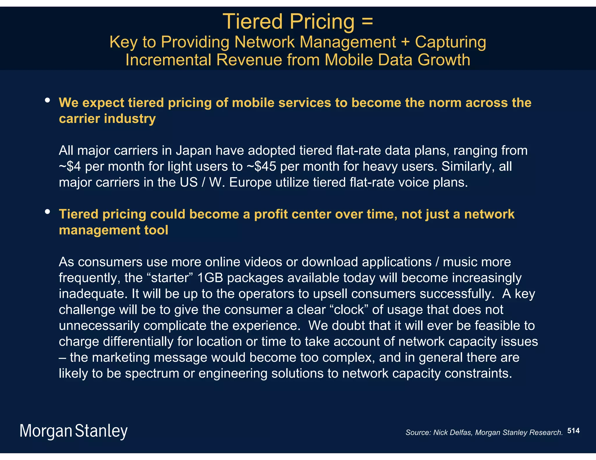 Tiered Pricing =
            Key to Providing Network Management + Capturing
              Incremental Revenue from Mobile Data Growth

•   We expect tiered pricing of mobile services to become the norm across the
    carrier industry

    All major carriers in Japan have adopted tiered flat-rate data plans, ranging from
    ~$4 per month for light users to ~$45 per month for heavy users. Similarly, all
    major carriers in the US / W. Europe utilize tiered flat-rate voice plans.

•   Tiered pricing could become a profit center over time, not just a network
    management tool

    As consumers use more online videos or download applications / music more
    frequently, the “starter” 1GB packages available today will become increasingly
    inadequate. It will be up to the operators to upsell consumers successfully. A key
    challenge will be to give the consumer a clear “clock” of usage that does not
    unnecessarily complicate the experience. We doubt that it will ever be feasible to
    charge differentially for location or time to take account of network capacity issues
    – the marketing message would become too complex, and in general there are
    likely to be spectrum or engineering solutions to network capacity constraints.



                                                                 Source: Nick Delfas, Morgan Stanley Research. 514
 