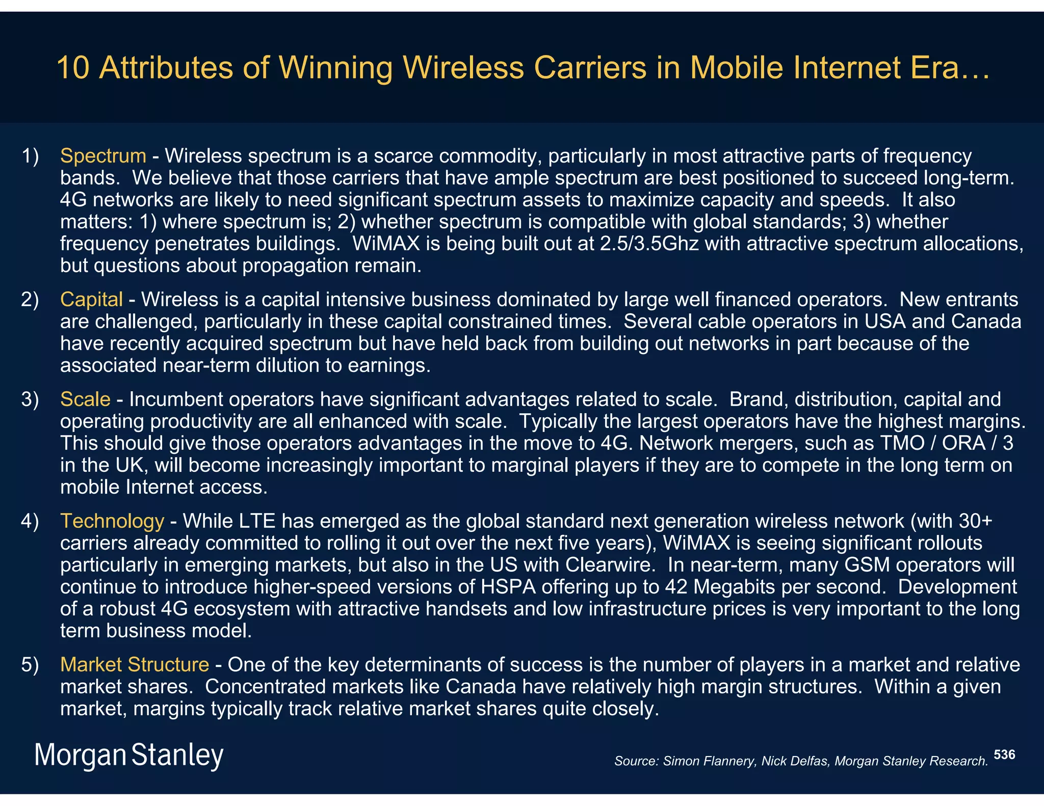 10 Attributes of Winning Wireless Carriers in Mobile Internet Era…

1)   Spectrum - Wireless spectrum is a scarce commodity, particularly in most attractive parts of frequency
     bands. We believe that those carriers that have ample spectrum are best positioned to succeed long-term.
     4G networks are likely to need significant spectrum assets to maximize capacity and speeds. It also
     matters: 1) where spectrum is; 2) whether spectrum is compatible with global standards; 3) whether
     frequency penetrates buildings. WiMAX is being built out at 2.5/3.5Ghz with attractive spectrum allocations,
     but questions about propagation remain.
2)   Capital - Wireless is a capital intensive business dominated by large well financed operators. New entrants
     are challenged, particularly in these capital constrained times. Several cable operators in USA and Canada
     have recently acquired spectrum but have held back from building out networks in part because of the
     associated near-term dilution to earnings.
3)   Scale - Incumbent operators have significant advantages related to scale. Brand, distribution, capital and
     operating productivity are all enhanced with scale. Typically the largest operators have the highest margins.
     This should give those operators advantages in the move to 4G. Network mergers, such as TMO / ORA / 3
     in the UK, will become increasingly important to marginal players if they are to compete in the long term on
     mobile Internet access.
4)   Technology - While LTE has emerged as the global standard next generation wireless network (with 30+
     carriers already committed to rolling it out over the next five years), WiMAX is seeing significant rollouts
     particularly in emerging markets, but also in the US with Clearwire. In near-term, many GSM operators will
     continue to introduce higher-speed versions of HSPA offering up to 42 Megabits per second. Development
     of a robust 4G ecosystem with attractive handsets and low infrastructure prices is very important to the long
     term business model.
5)   Market Structure - One of the key determinants of success is the number of players in a market and relative
     market shares. Concentrated markets like Canada have relatively high margin structures. Within a given
     market, margins typically track relative market shares quite closely.

                                                                   Source: Simon Flannery, Nick Delfas, Morgan Stanley Research. 536
 