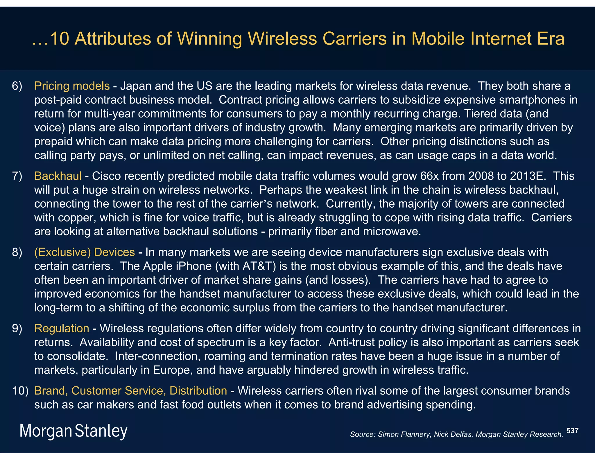 …10 Attributes of Winning Wireless Carriers in Mobile Internet Era

6)   Pricing models - Japan and the US are the leading markets for wireless data revenue. They both share a
     post-paid contract business model. Contract pricing allows carriers to subsidize expensive smartphones in
     return for multi-year commitments for consumers to pay a monthly recurring charge. Tiered data (and
     voice) plans are also important drivers of industry growth. Many emerging markets are primarily driven by
     prepaid which can make data pricing more challenging for carriers. Other pricing distinctions such as
     calling party pays, or unlimited on net calling, can impact revenues, as can usage caps in a data world.
7)   Backhaul - Cisco recently predicted mobile data traffic volumes would grow 66x from 2008 to 2013E. This
     will put a huge strain on wireless networks. Perhaps the weakest link in the chain is wireless backhaul,
     connecting the tower to the rest of the carrier’s network. Currently, the majority of towers are connected
     with copper, which is fine for voice traffic, but is already struggling to cope with rising data traffic. Carriers
     are looking at alternative backhaul solutions - primarily fiber and microwave.
8)   (Exclusive) Devices - In many markets we are seeing device manufacturers sign exclusive deals with
     certain carriers. The Apple iPhone (with AT&T) is the most obvious example of this, and the deals have
     often been an important driver of market share gains (and losses). The carriers have had to agree to
     improved economics for the handset manufacturer to access these exclusive deals, which could lead in the
     long-term to a shifting of the economic surplus from the carriers to the handset manufacturer.
9)   Regulation - Wireless regulations often differ widely from country to country driving significant differences in
     returns. Availability and cost of spectrum is a key factor. Anti-trust policy is also important as carriers seek
     to consolidate. Inter-connection, roaming and termination rates have been a huge issue in a number of
     markets, particularly in Europe, and have arguably hindered growth in wireless traffic.
10) Brand, Customer Service, Distribution - Wireless carriers often rival some of the largest consumer brands
    such as car makers and fast food outlets when it comes to brand advertising spending.

                                                                       Source: Simon Flannery, Nick Delfas, Morgan Stanley Research. 537
 