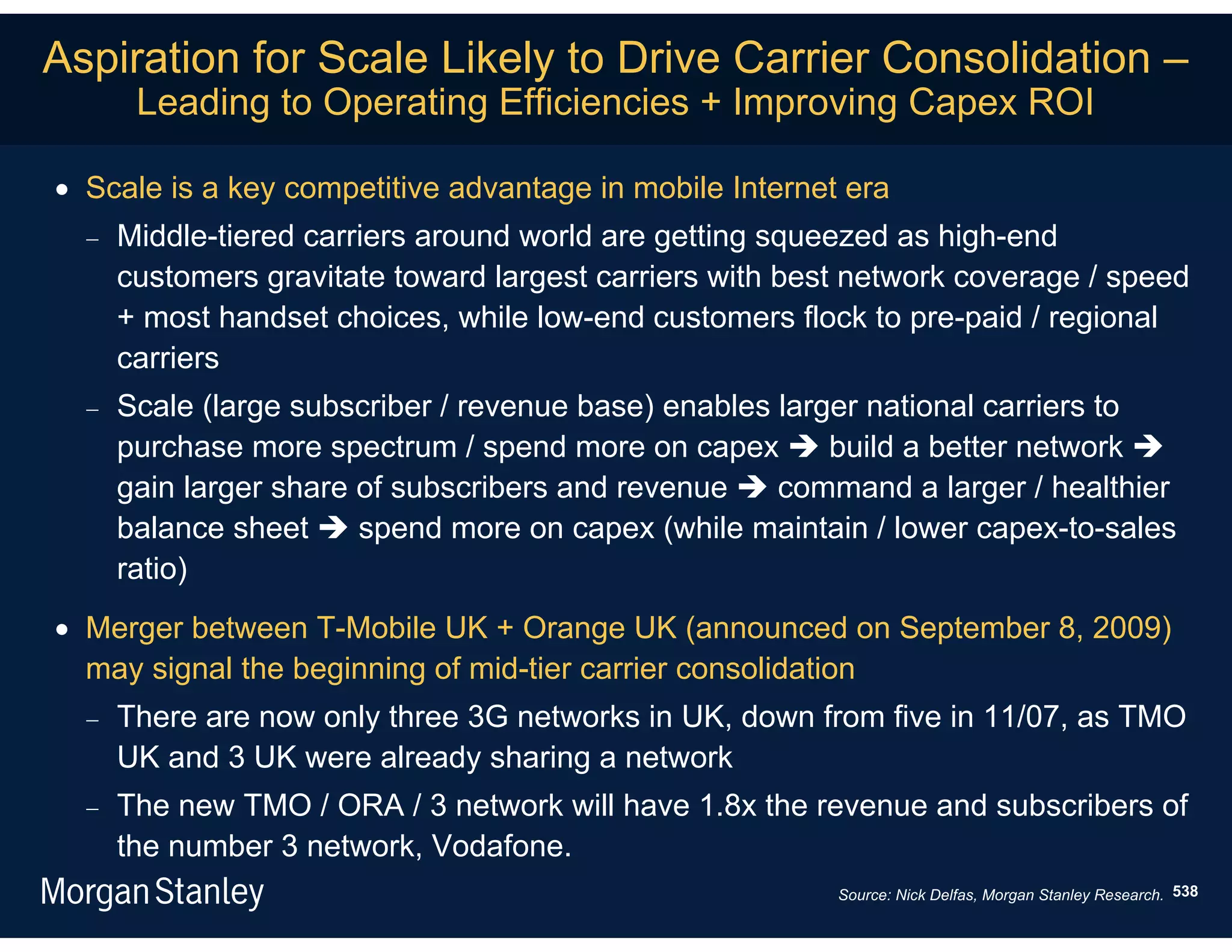 Aspiration for Scale Likely to Drive Carrier Consolidation –
       Leading to Operating Efficiencies + Improving Capex ROI

 Scale is a key competitive advantage in mobile Internet era
     Middle-tiered carriers around world are getting squeezed as high-end
      customers gravitate toward largest carriers with best network coverage / speed
      + most handset choices, while low-end customers flock to pre-paid / regional
      carriers
     Scale (large subscriber / revenue base) enables larger national carriers to
      purchase more spectrum / spend more on capex  build a better network 
      gain larger share of subscribers and revenue  command a larger / healthier
      balance sheet  spend more on capex (while maintain / lower capex-to-sales
      ratio)
 Merger between T-Mobile UK + Orange UK (announced on September 8, 2009)
  may signal the beginning of mid-tier carrier consolidation
     There are now only three 3G networks in UK, down from five in 11/07, as TMO
      UK and 3 UK were already sharing a network
     The new TMO / ORA / 3 network will have 1.8x the revenue and subscribers of
      the number 3 network, Vodafone.
                                                          Source: Nick Delfas, Morgan Stanley Research. 538
 