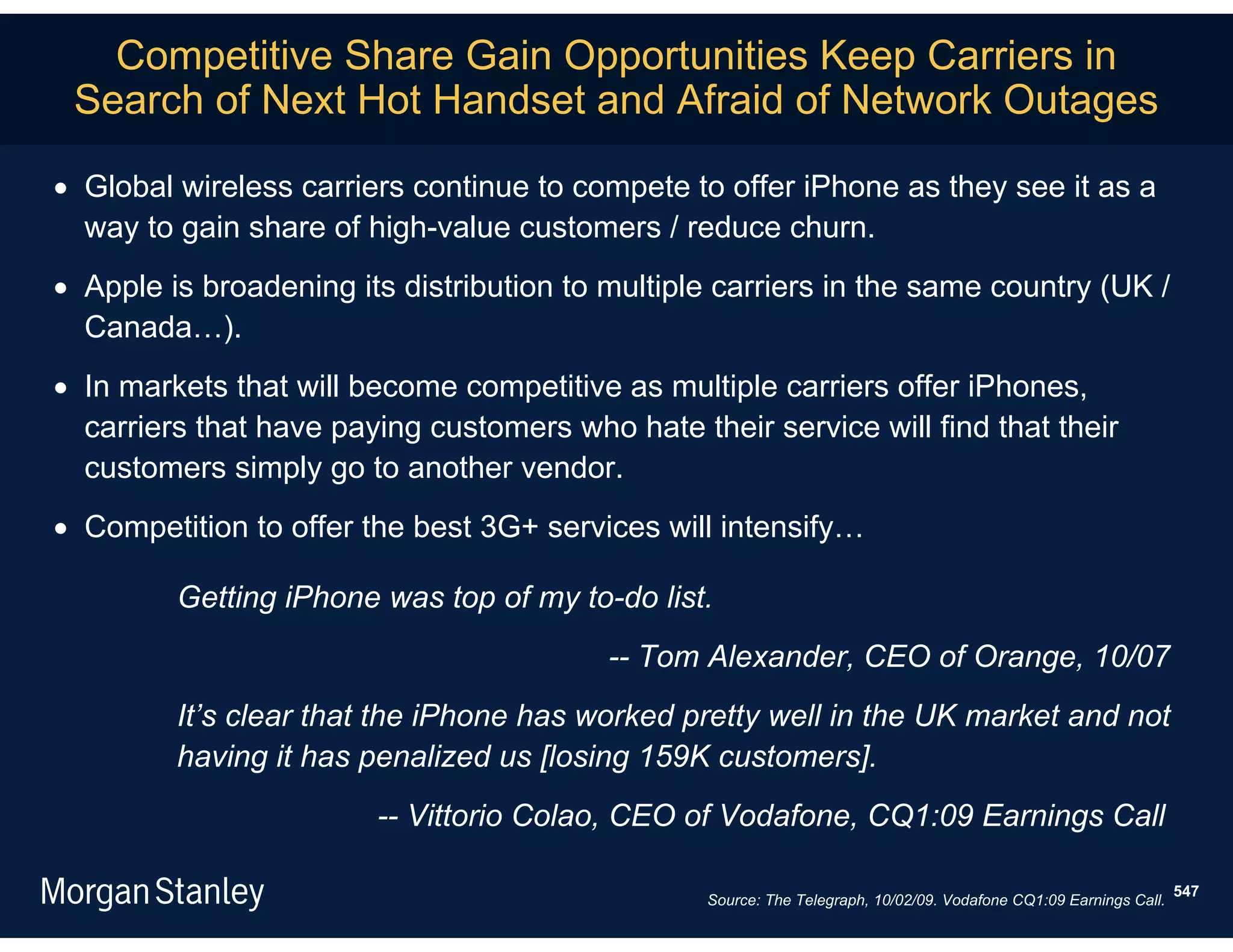 Competitive Share Gain Opportunities Keep Carriers in
 Search of Next Hot Handset and Afraid of Network Outages

 Global wireless carriers continue to compete to offer iPhone as they see it as a
  way to gain share of high-value customers / reduce churn.
 Apple is broadening its distribution to multiple carriers in the same country (UK /
  Canada…).
 In markets that will become competitive as multiple carriers offer iPhones,
  carriers that have paying customers who hate their service will find that their
  customers simply go to another vendor.
 Competition to offer the best 3G+ services will intensify…

         Getting iPhone was top of my to-do list.
                                          -- Tom Alexander, CEO of Orange, 10/07
         It’s clear that the iPhone has worked pretty well in the UK market and not
         having it has penalized us [losing 159K customers].
                        -- Vittorio Colao, CEO of Vodafone, CQ1:09 Earnings Call

                                                                                                                   547
                                                 Source: The Telegraph, 10/02/09. Vodafone CQ1:09 Earnings Call.
 