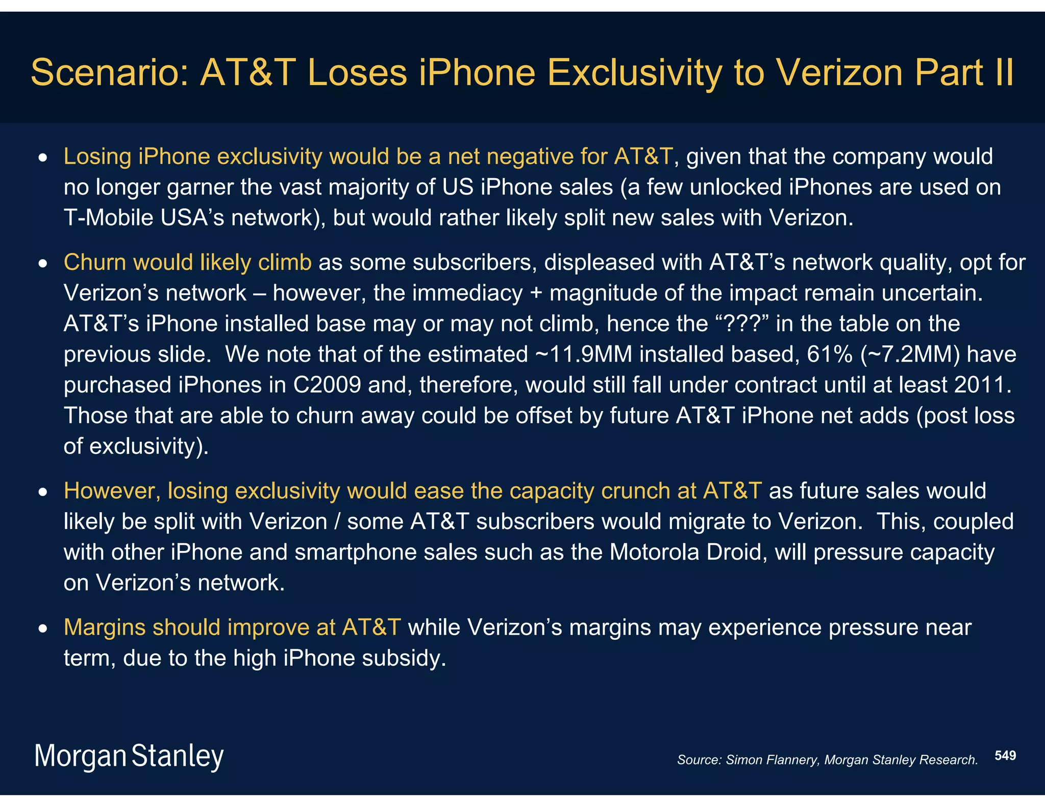 Scenario: AT&T Loses iPhone Exclusivity to Verizon Part II

 Losing iPhone exclusivity would be a net negative for AT&T, given that the company would
  no longer garner the vast majority of US iPhone sales (a few unlocked iPhones are used on
  T-Mobile USA’s network), but would rather likely split new sales with Verizon.
 Churn would likely climb as some subscribers, displeased with AT&T’s network quality, opt for
  Verizon’s network – however, the immediacy + magnitude of the impact remain uncertain.
  AT&T’s iPhone installed base may or may not climb, hence the “???” in the table on the
  previous slide. We note that of the estimated ~11.9MM installed based, 61% (~7.2MM) have
  purchased iPhones in C2009 and, therefore, would still fall under contract until at least 2011.
  Those that are able to churn away could be offset by future AT&T iPhone net adds (post loss
  of exclusivity).
 However, losing exclusivity would ease the capacity crunch at AT&T as future sales would
  likely be split with Verizon / some AT&T subscribers would migrate to Verizon. This, coupled
  with other iPhone and smartphone sales such as the Motorola Droid, will pressure capacity
  on Verizon’s network.
 Margins should improve at AT&T while Verizon’s margins may experience pressure near
  term, due to the high iPhone subsidy.



                                                              Source: Simon Flannery, Morgan Stanley Research.   549
 