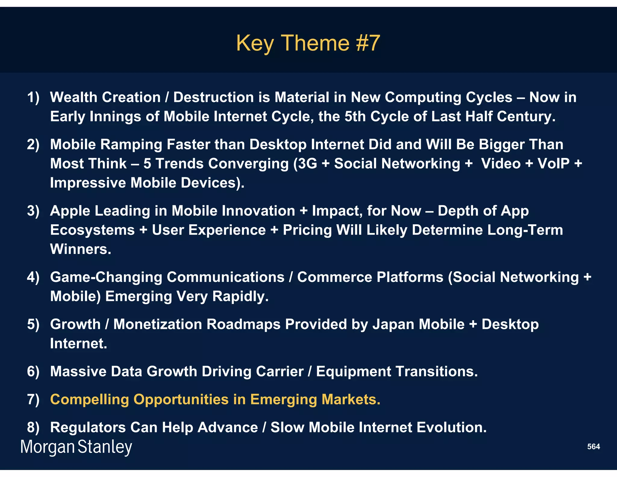 Key Theme #7

1) Wealth Creation / Destruction is Material in New Computing Cycles – Now in
   Early Innings of Mobile Internet Cycle, the 5th Cycle of Last Half Century.
2) Mobile Ramping Faster than Desktop Internet Did and Will Be Bigger Than
   Most Think – 5 Trends Converging (3G + Social Networking + Video + VoIP +
   Impressive Mobile Devices).
3) Apple Leading in Mobile Innovation + Impact, for Now – Depth of App
   Ecosystems + User Experience + Pricing Will Likely Determine Long-Term
   Winners.
4) Game-Changing Communications / Commerce Platforms (Social Networking +
   Mobile) Emerging Very Rapidly.
5) Growth / Monetization Roadmaps Provided by Japan Mobile + Desktop
   Internet.
6) Massive Data Growth Driving Carrier / Equipment Transitions.
7) Compelling Opportunities in Emerging Markets.
8) Regulators Can Help Advance / Slow Mobile Internet Evolution.
                                                                                 564
 