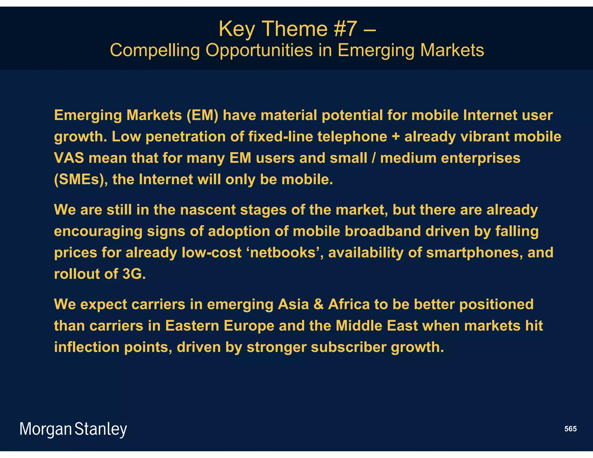 Key Theme #7 –
        Compelling Opportunities in Emerging Markets


Emerging Markets (EM) have material potential for mobile Internet user
growth. Low penetration of fixed-line telephone + already vibrant mobile
VAS mean that for many EM users and small / medium enterprises
(SMEs), the Internet will only be mobile.

We are still in the nascent stages of the market, but there are already
encouraging signs of adoption of mobile broadband driven by falling
prices for already low-cost ‘netbooks’, availability of smartphones, and
rollout of 3G.

We expect carriers in emerging Asia & Africa to be better positioned
than carriers in Eastern Europe and the Middle East when markets hit
inflection points, driven by stronger subscriber growth.




                                                                           565
 