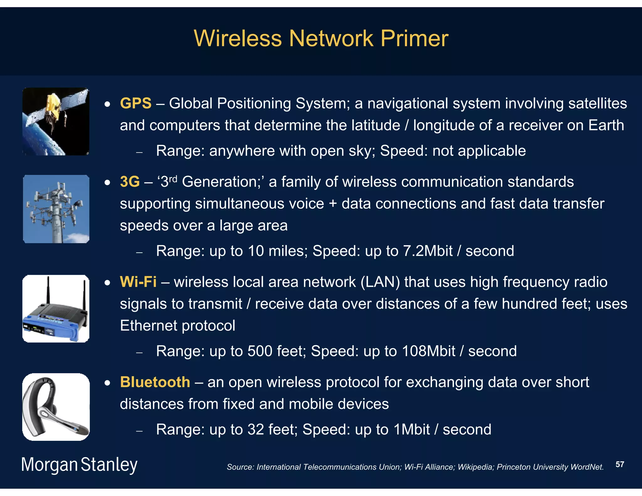 Wireless Network Primer

 GPS – Global Positioning System; a navigational system involving satellites
  and computers that determine the latitude / longitude of a receiver on Earth
       Range: anywhere with open sky; Speed: not applicable

 3G – ‘3rd Generation;’ a family of wireless communication standards
  supporting simultaneous voice + data connections and fast data transfer
  speeds over a large area
       Range: up to 10 miles; Speed: up to 7.2Mbit / second

 Wi-Fi – wireless local area network (LAN) that uses high frequency radio
  signals to transmit / receive data over distances of a few hundred feet; uses
  Ethernet protocol
       Range: up to 500 feet; Speed: up to 108Mbit / second

 Bluetooth – an open wireless protocol for exchanging data over short
  distances from fixed and mobile devices
       Range: up to 32 feet; Speed: up to 1Mbit / second

                  Source: International Telecommunications Union; Wi-Fi Alliance; Wikipedia; Princeton University WordNet.   57
 