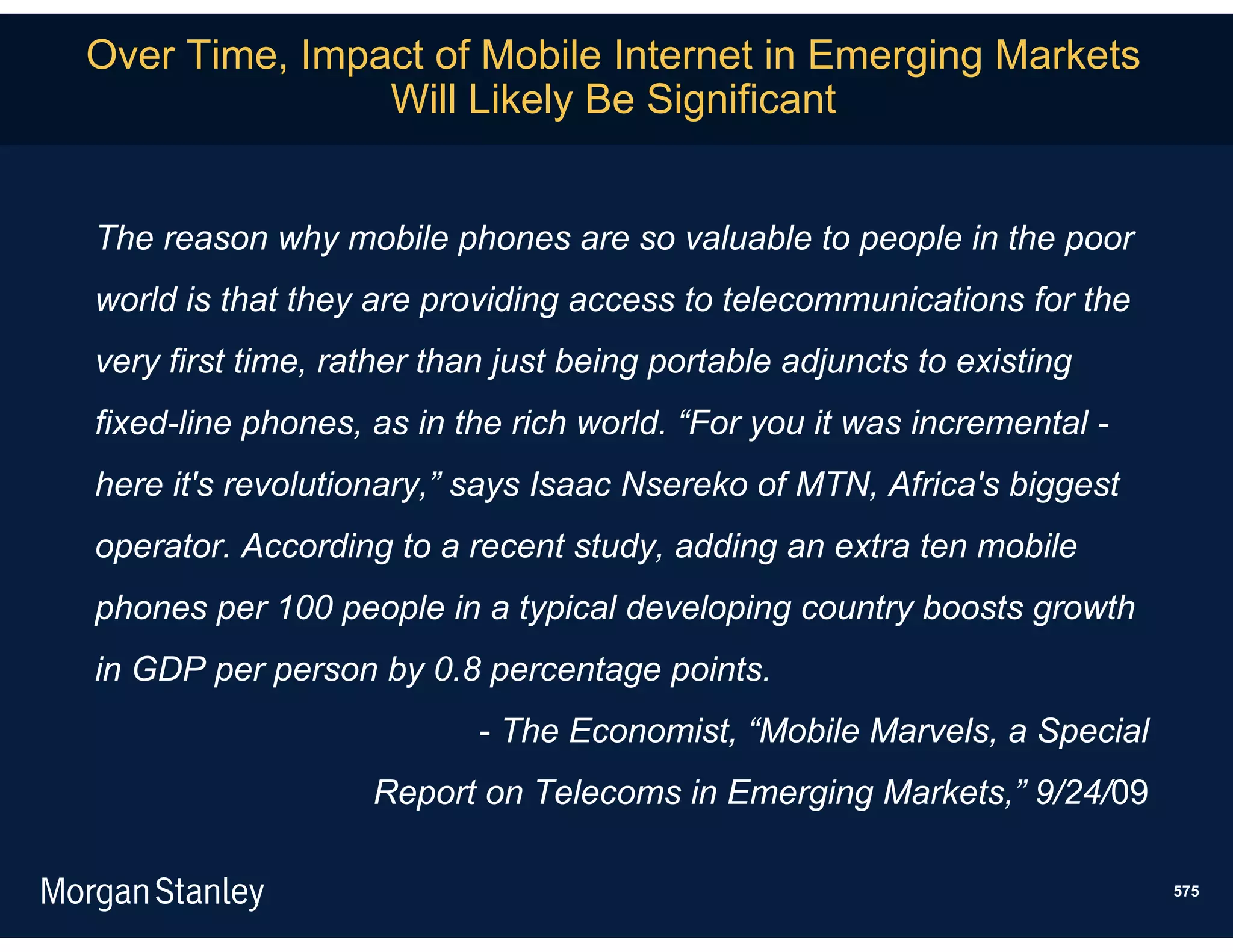 Over Time, Impact of Mobile Internet in Emerging Markets
               Will Likely Be Significant


The reason why mobile phones are so valuable to people in the poor
world is that they are providing access to telecommunications for the
very first time, rather than just being portable adjuncts to existing
fixed-line phones, as in the rich world. “For you it was incremental -
here it's revolutionary,” says Isaac Nsereko of MTN, Africa's biggest
operator. According to a recent study, adding an extra ten mobile
phones per 100 people in a typical developing country boosts growth
in GDP per person by 0.8 percentage points.
                           - The Economist, “Mobile Marvels, a Special
                   Report on Telecoms in Emerging Markets,” 9/24/09

                                                                         575
 
