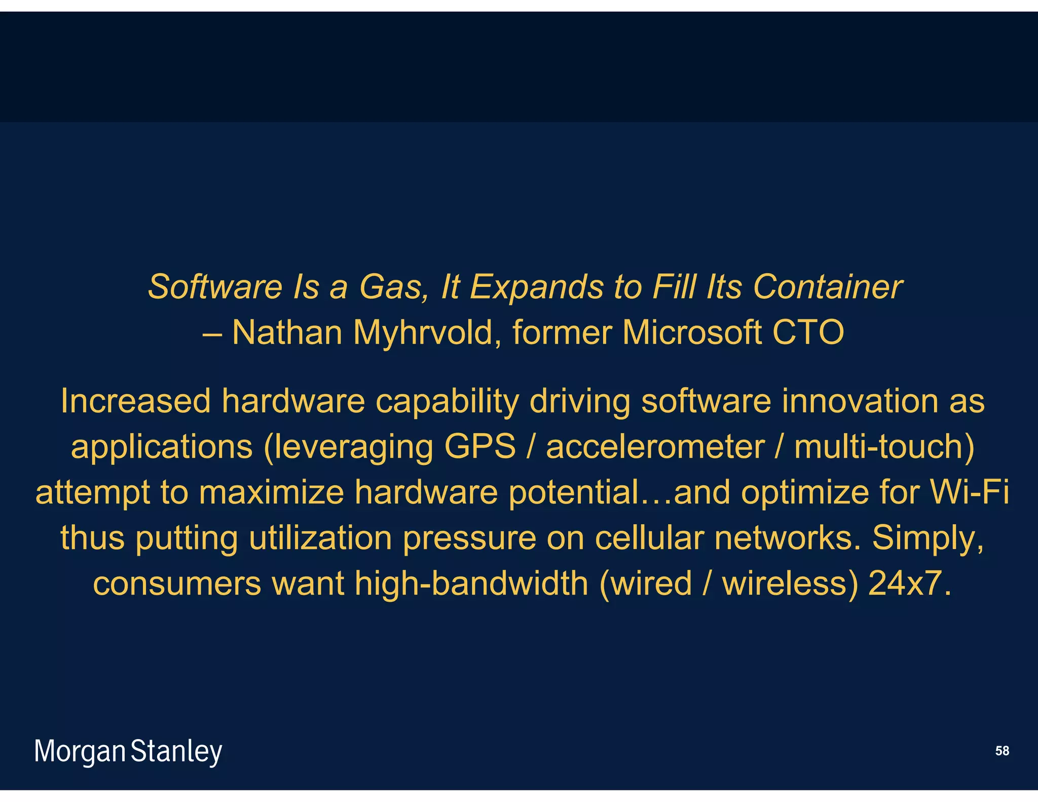 Software Is a Gas, It Expands to Fill Its Container
          – Nathan Myhrvold, former Microsoft CTO
  Increased hardware capability driving software innovation as
   applications (leveraging GPS / accelerometer / multi-touch)
attempt to maximize hardware potential…and optimize for Wi-Fi
  thus putting utilization pressure on cellular networks. Simply,
    consumers want high-bandwidth (wired / wireless) 24x7.



                                                               58
 
