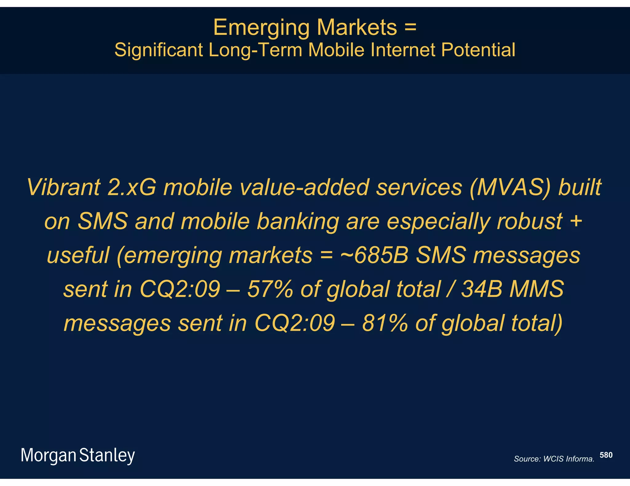 Emerging Markets =
        Significant Long-Term Mobile Internet Potential




Vibrant 2.xG mobile value-added services (MVAS) built
  on SMS and mobile banking are especially robust +
  useful (emerging markets = ~685B SMS messages
   sent in CQ2:09 – 57% of global total / 34B MMS
    messages sent in CQ2:09 – 81% of global total)




                                                      Source: WCIS Informa. 580
 
