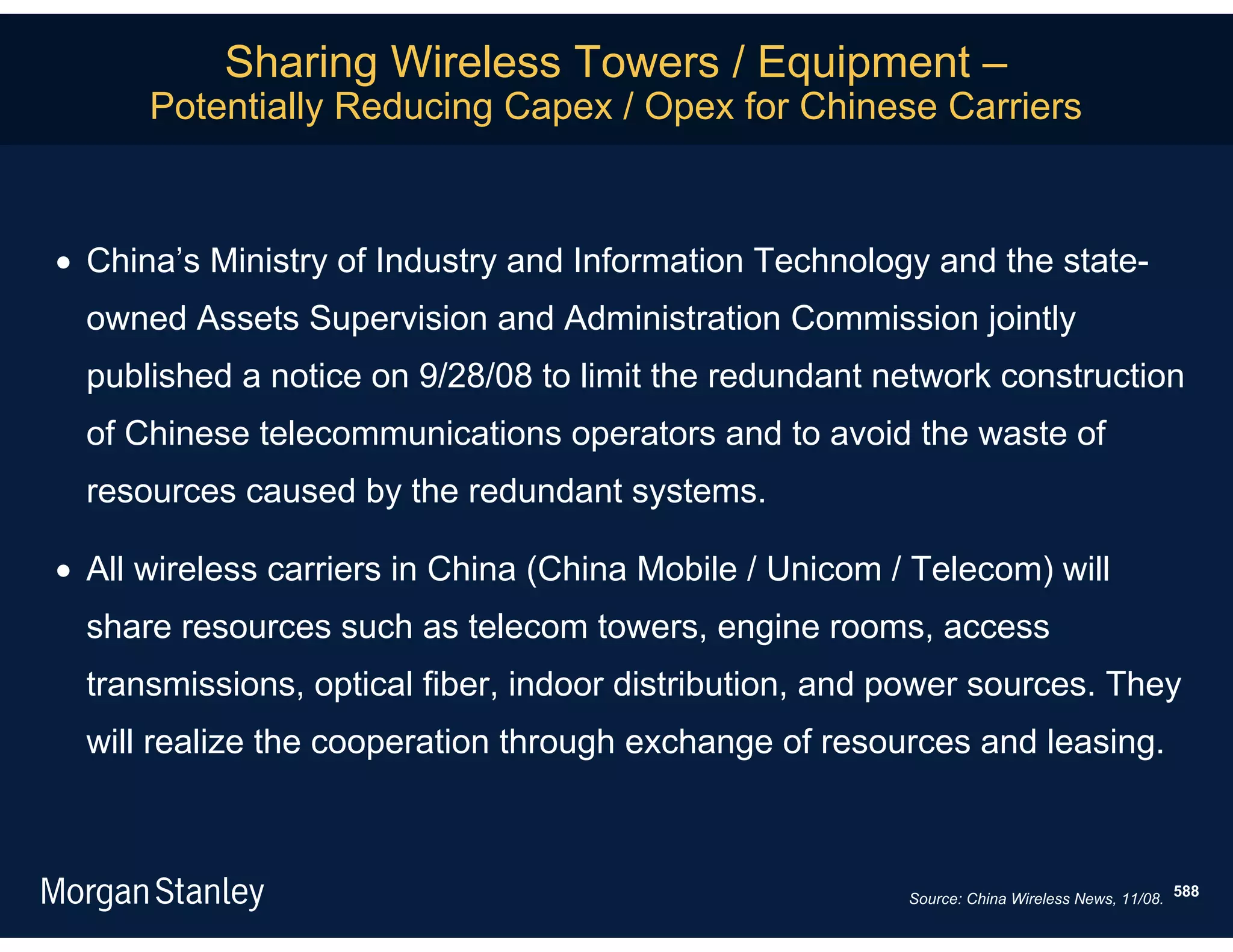 Sharing Wireless Towers / Equipment –
      Potentially Reducing Capex / Opex for Chinese Carriers



 China’s Ministry of Industry and Information Technology and the state-
  owned Assets Supervision and Administration Commission jointly
  published a notice on 9/28/08 to limit the redundant network construction
  of Chinese telecommunications operators and to avoid the waste of
  resources caused by the redundant systems.

 All wireless carriers in China (China Mobile / Unicom / Telecom) will
  share resources such as telecom towers, engine rooms, access
  transmissions, optical fiber, indoor distribution, and power sources. They
  will realize the cooperation through exchange of resources and leasing.



                                                         Source: China Wireless News, 11/08. 588
 
