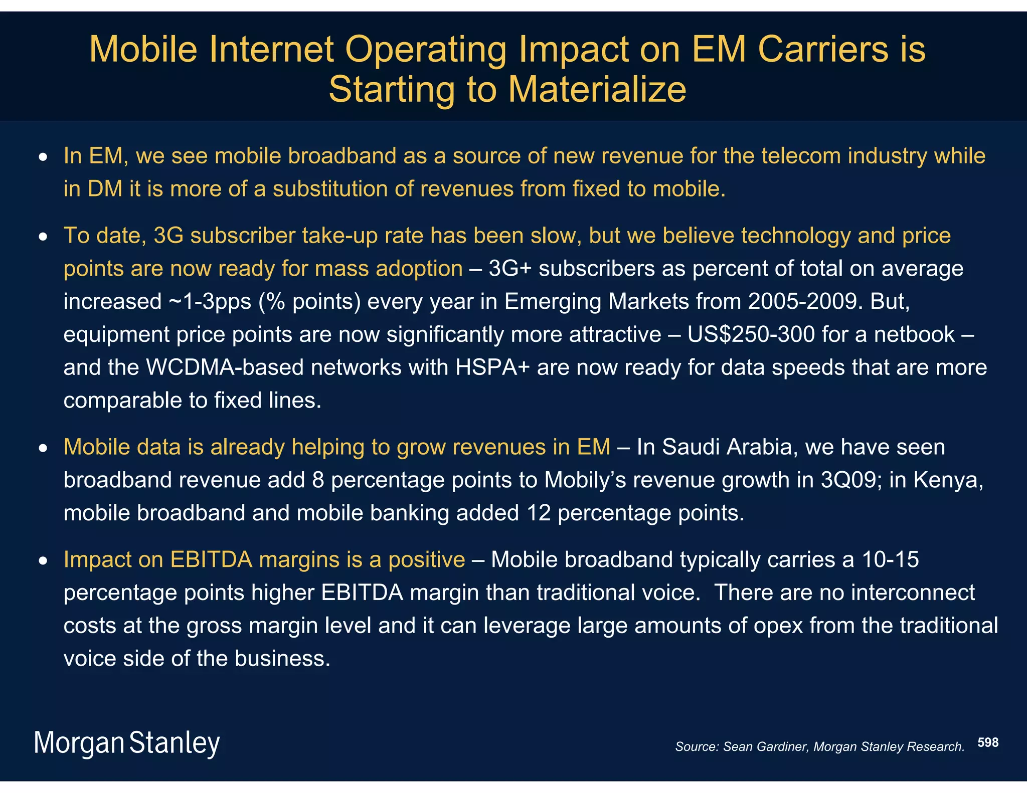 Mobile Internet Operating Impact on EM Carriers is
                   Starting to Materialize
 In EM, we see mobile broadband as a source of new revenue for the telecom industry while
  in DM it is more of a substitution of revenues from fixed to mobile.

 To date, 3G subscriber take-up rate has been slow, but we believe technology and price
  points are now ready for mass adoption – 3G+ subscribers as percent of total on average
  increased ~1-3pps (% points) every year in Emerging Markets from 2005-2009. But,
  equipment price points are now significantly more attractive – US$250-300 for a netbook –
  and the WCDMA-based networks with HSPA+ are now ready for data speeds that are more
  comparable to fixed lines.

 Mobile data is already helping to grow revenues in EM – In Saudi Arabia, we have seen
  broadband revenue add 8 percentage points to Mobily’s revenue growth in 3Q09; in Kenya,
  mobile broadband and mobile banking added 12 percentage points.

 Impact on EBITDA margins is a positive – Mobile broadband typically carries a 10-15
  percentage points higher EBITDA margin than traditional voice. There are no interconnect
  costs at the gross margin level and it can leverage large amounts of opex from the traditional
  voice side of the business.


                                                               Source: Sean Gardiner, Morgan Stanley Research. 598
 