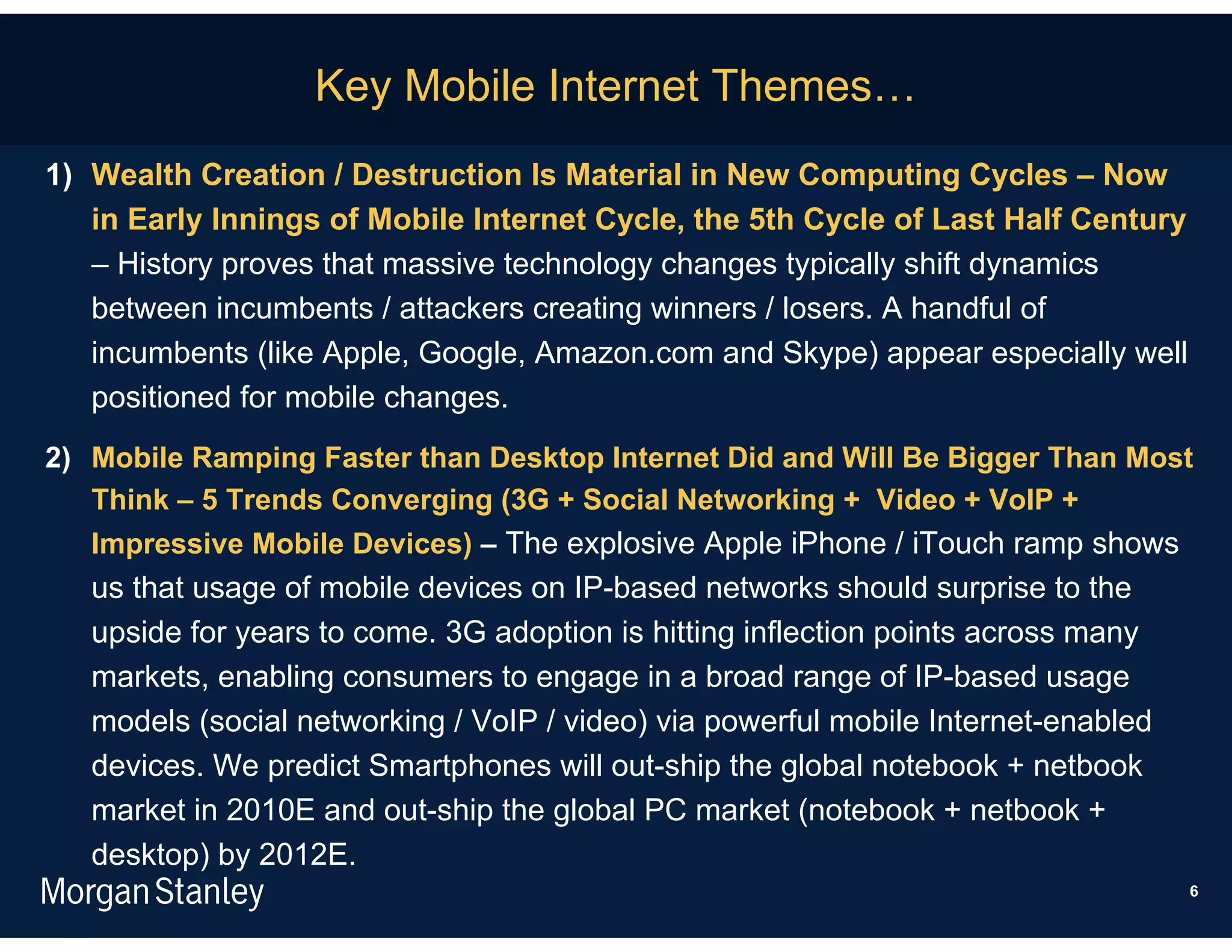 Key Mobile Internet Themes…
1) Wealth Creation / Destruction Is Material in New Computing Cycles – Now
   in Early Innings of Mobile Internet Cycle, the 5th Cycle of Last Half Century
   – History proves that massive technology changes typically shift dynamics
   between incumbents / attackers creating winners / losers. A handful of
   incumbents (like Apple, Google, Amazon.com and Skype) appear especially well
   positioned for mobile changes.
2) Mobile Ramping Faster than Desktop Internet Did and Will Be Bigger Than Most
   Think – 5 Trends Converging (3G + Social Networking + Video + VoIP +
   Impressive Mobile Devices) – The explosive Apple iPhone / iTouch ramp shows
   us that usage of mobile devices on IP-based networks should surprise to the
   upside for years to come. 3G adoption is hitting inflection points across many
   markets, enabling consumers to engage in a broad range of IP-based usage
   models (social networking / VoIP / video) via powerful mobile Internet-enabled
   devices. We predict Smartphones will out-ship the global notebook + netbook
   market in 2010E and out-ship the global PC market (notebook + netbook +
   desktop) by 2012E.
                                                                                    6
 
