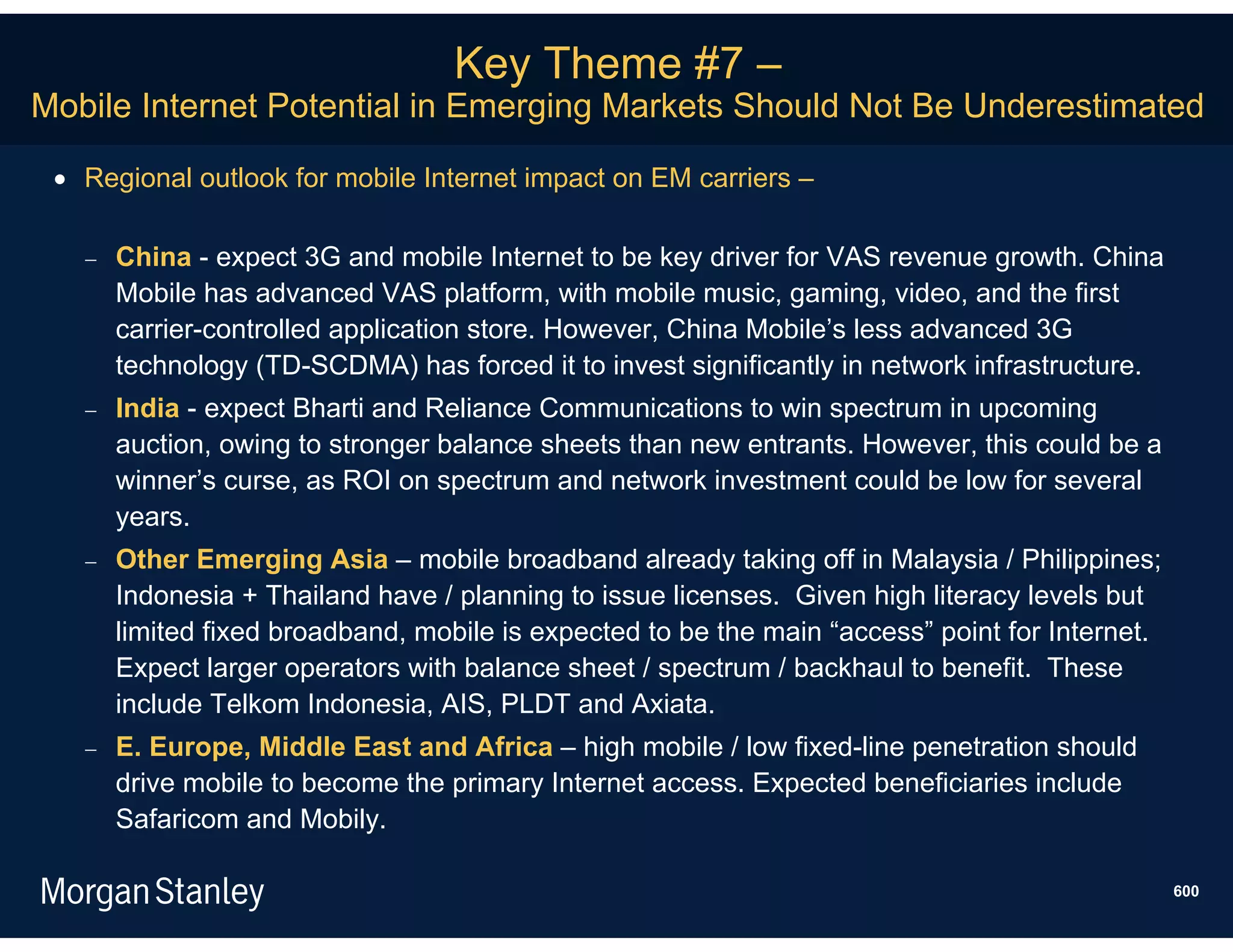 Key Theme #7 –
Mobile Internet Potential in Emerging Markets Should Not Be Underestimated

  Regional outlook for mobile Internet impact on EM carriers –

      China - expect 3G and mobile Internet to be key driver for VAS revenue growth. China
       Mobile has advanced VAS platform, with mobile music, gaming, video, and the first
       carrier-controlled application store. However, China Mobile’s less advanced 3G
       technology (TD-SCDMA) has forced it to invest significantly in network infrastructure.
      India - expect Bharti and Reliance Communications to win spectrum in upcoming
       auction, owing to stronger balance sheets than new entrants. However, this could be a
       winner’s curse, as ROI on spectrum and network investment could be low for several
       years.
      Other Emerging Asia – mobile broadband already taking off in Malaysia / Philippines;
       Indonesia + Thailand have / planning to issue licenses. Given high literacy levels but
       limited fixed broadband, mobile is expected to be the main “access” point for Internet.
       Expect larger operators with balance sheet / spectrum / backhaul to benefit. These
       include Telkom Indonesia, AIS, PLDT and Axiata.
      E. Europe, Middle East and Africa – high mobile / low fixed-line penetration should
       drive mobile to become the primary Internet access. Expected beneficiaries include
       Safaricom and Mobily.

                                                                                                 600
 
