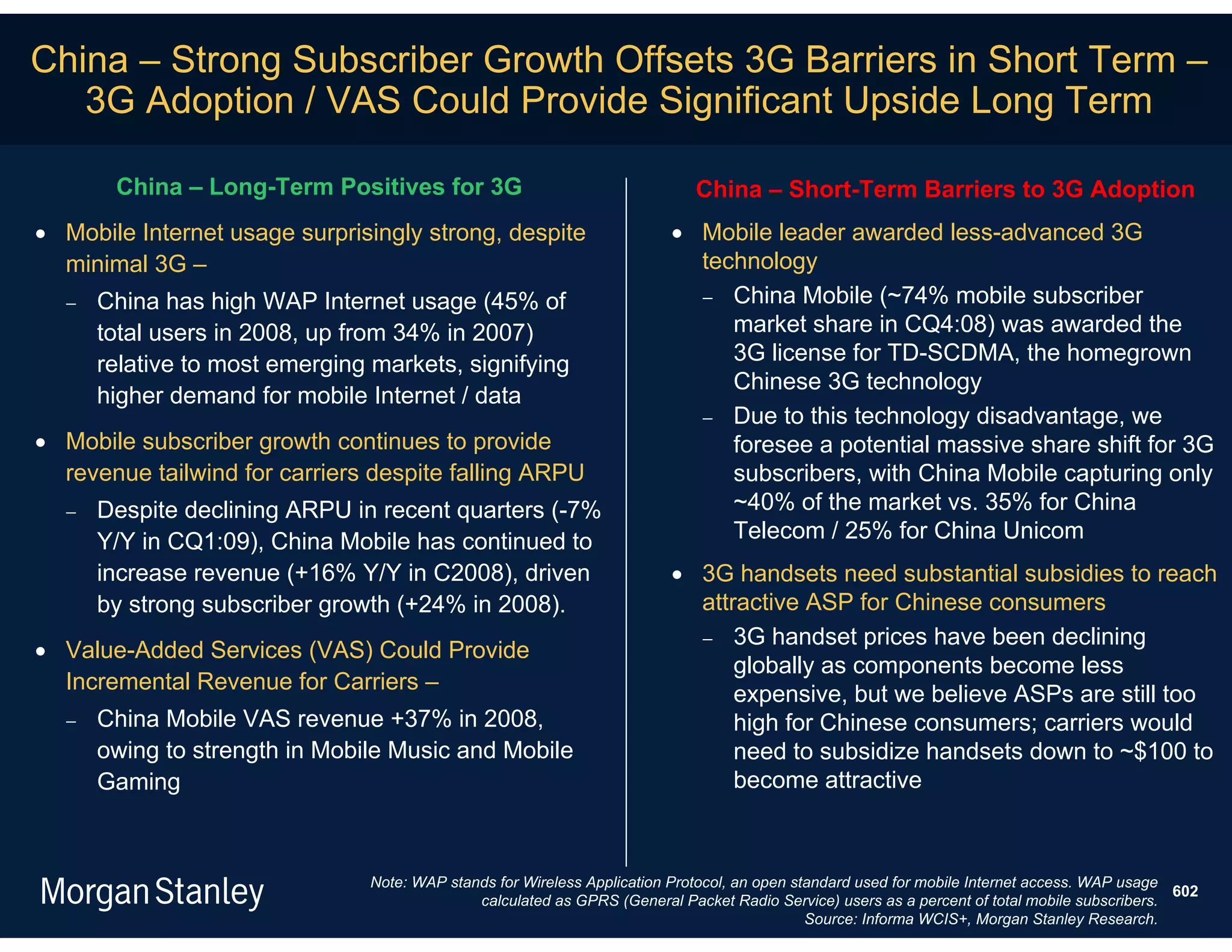 China – Strong Subscriber Growth Offsets 3G Barriers in Short Term –
   3G Adoption / VAS Could Provide Significant Upside Long Term

       China – Long-Term Positives for 3G                                    China – Short-Term Barriers to 3G Adoption
 Mobile Internet usage surprisingly strong, despite                      Mobile leader awarded less-advanced 3G
  minimal 3G –                                                             technology
     China has high WAP Internet usage (45% of                             China Mobile (~74% mobile subscriber
      total users in 2008, up from 34% in 2007)                               market share in CQ4:08) was awarded the
      relative to most emerging markets, signifying                           3G license for TD-SCDMA, the homegrown
                                                                              Chinese 3G technology
      higher demand for mobile Internet / data
                                                                            Due to this technology disadvantage, we
 Mobile subscriber growth continues to provide                               foresee a potential massive share shift for 3G
  revenue tailwind for carriers despite falling ARPU                          subscribers, with China Mobile capturing only
     Despite declining ARPU in recent quarters (-7%                          ~40% of the market vs. 35% for China
      Y/Y in CQ1:09), China Mobile has continued to                           Telecom / 25% for China Unicom
      increase revenue (+16% Y/Y in C2008), driven                        3G handsets need substantial subsidies to reach
      by strong subscriber growth (+24% in 2008).                          attractive ASP for Chinese consumers
                                                                            3G handset prices have been declining
 Value-Added Services (VAS) Could Provide
                                                                               globally as components become less
  Incremental Revenue for Carriers –
                                                                               expensive, but we believe ASPs are still too
     China Mobile VAS revenue +37% in 2008,                                   high for Chinese consumers; carriers would
      owing to strength in Mobile Music and Mobile                             need to subsidize handsets down to ~$100 to
      Gaming                                                                   become attractive



                                Note: WAP stands for Wireless Application Protocol, an open standard used for mobile Internet access. WAP usage
                                                                                                                                                602
                                              calculated as GPRS (General Packet Radio Service) users as a percent of total mobile subscribers.
                                                                                              Source: Informa WCIS+, Morgan Stanley Research.
 