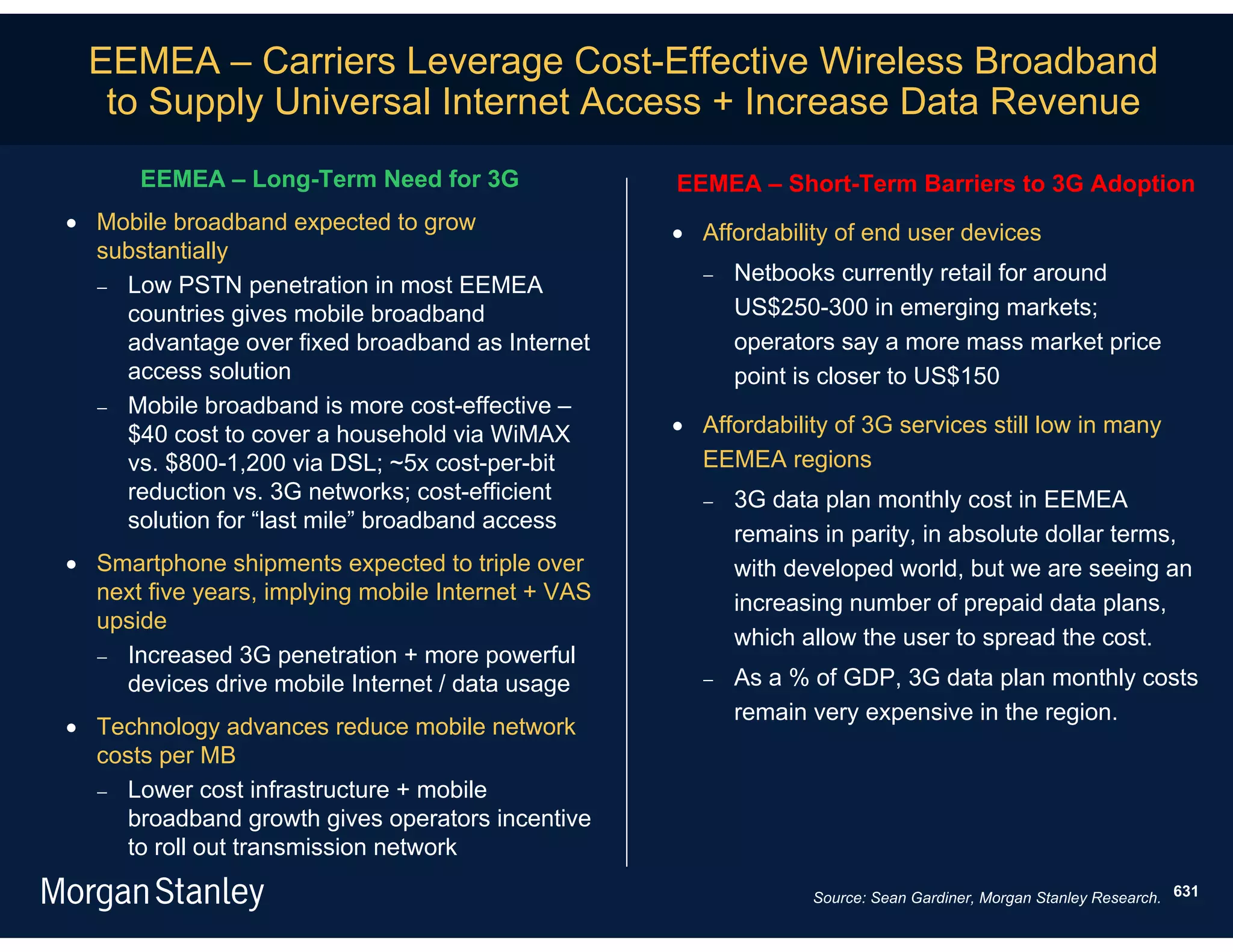 EEMEA – Carriers Leverage Cost-Effective Wireless Broadband
   to Supply Universal Internet Access + Increase Data Revenue
      EEMEA – Long-Term Need for 3G                 EEMEA – Short-Term Barriers to 3G Adoption
 Mobile broadband expected to grow                  Affordability of end user devices
  substantially
                                                          Netbooks currently retail for around
   Low PSTN penetration in most EEMEA
    countries gives mobile broadband                       US$250-300 in emerging markets;
    advantage over fixed broadband as Internet             operators say a more mass market price
    access solution                                        point is closer to US$150
   Mobile broadband is more cost-effective –
    $40 cost to cover a household via WiMAX          Affordability of 3G services still low in many
    vs. $800-1,200 via DSL; ~5x cost-per-bit          EEMEA regions
    reduction vs. 3G networks; cost-efficient             3G data plan monthly cost in EEMEA
    solution for “last mile” broadband access
                                                           remains in parity, in absolute dollar terms,
 Smartphone shipments expected to triple over             with developed world, but we are seeing an
  next five years, implying mobile Internet + VAS          increasing number of prepaid data plans,
  upside
                                                           which allow the user to spread the cost.
   Increased 3G penetration + more powerful
    devices drive mobile Internet / data usage            As a % of GDP, 3G data plan monthly costs
                                                           remain very expensive in the region.
 Technology advances reduce mobile network
  costs per MB
   Lower cost infrastructure + mobile
    broadband growth gives operators incentive
    to roll out transmission network
                                                                  Source: Sean Gardiner, Morgan Stanley Research. 631
 