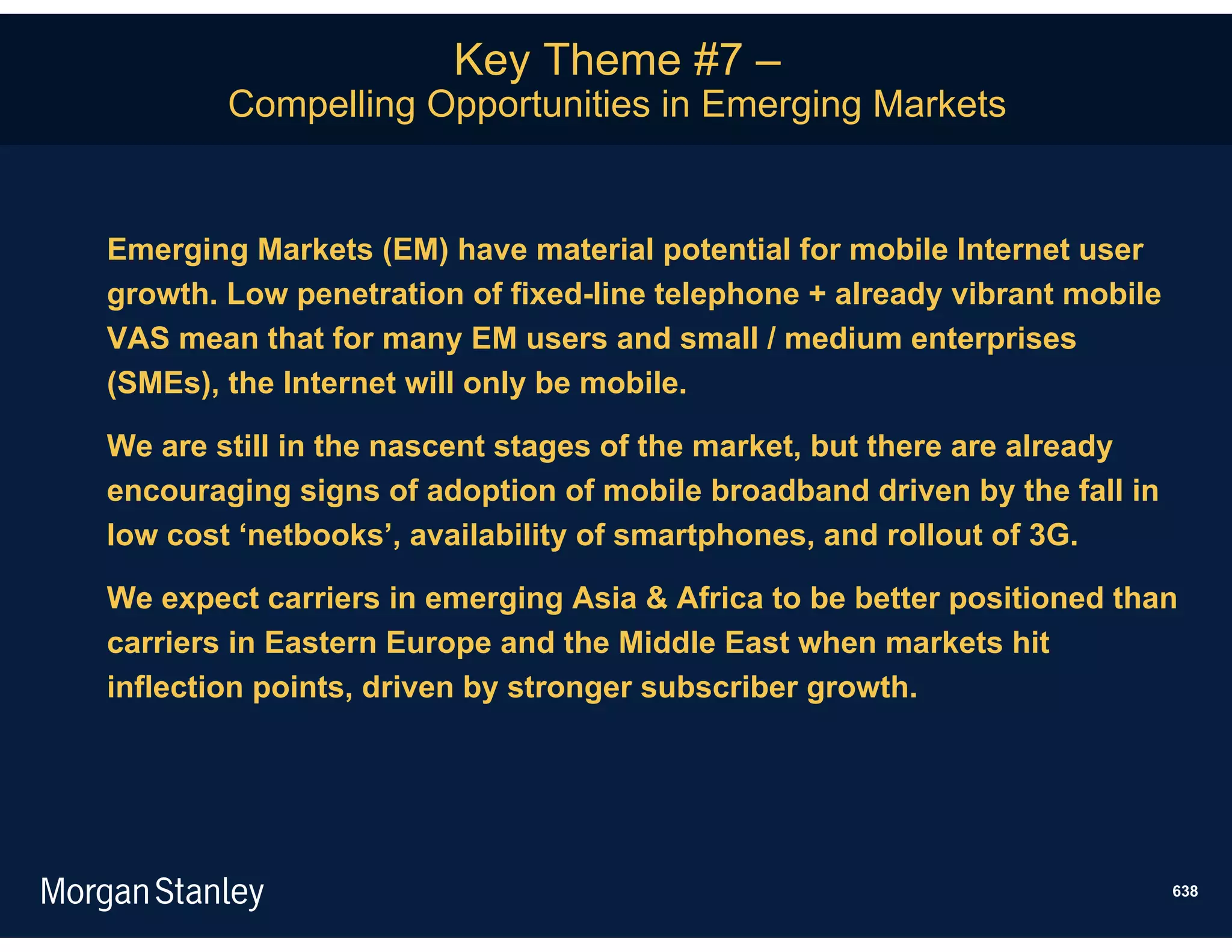 Key Theme #7 –
        Compelling Opportunities in Emerging Markets


Emerging Markets (EM) have material potential for mobile Internet user
growth. Low penetration of fixed-line telephone + already vibrant mobile
VAS mean that for many EM users and small / medium enterprises
(SMEs), the Internet will only be mobile.

We are still in the nascent stages of the market, but there are already
encouraging signs of adoption of mobile broadband driven by the fall in
low cost ‘netbooks’, availability of smartphones, and rollout of 3G.

We expect carriers in emerging Asia & Africa to be better positioned than
carriers in Eastern Europe and the Middle East when markets hit
inflection points, driven by stronger subscriber growth.




                                                                           638
 