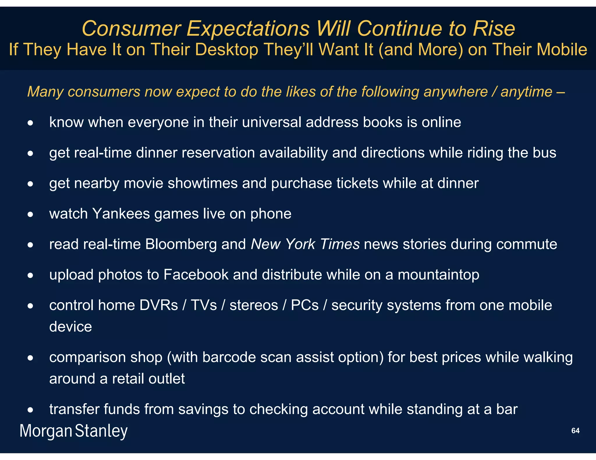 Consumer Expectations Will Continue to Rise
If They Have It on Their Desktop They’ll Want It (and More) on Their Mobile

  Many consumers now expect to do the likes of the following anywhere / anytime –

     know when everyone in their universal address books is online

     get real-time dinner reservation availability and directions while riding the bus

     get nearby movie showtimes and purchase tickets while at dinner

     watch Yankees games live on phone

     read real-time Bloomberg and New York Times news stories during commute

     upload photos to Facebook and distribute while on a mountaintop

     control home DVRs / TVs / stereos / PCs / security systems from one mobile
      device

     comparison shop (with barcode scan assist option) for best prices while walking
      around a retail outlet

     transfer funds from savings to checking account while standing at a bar
                                                                                          64
 