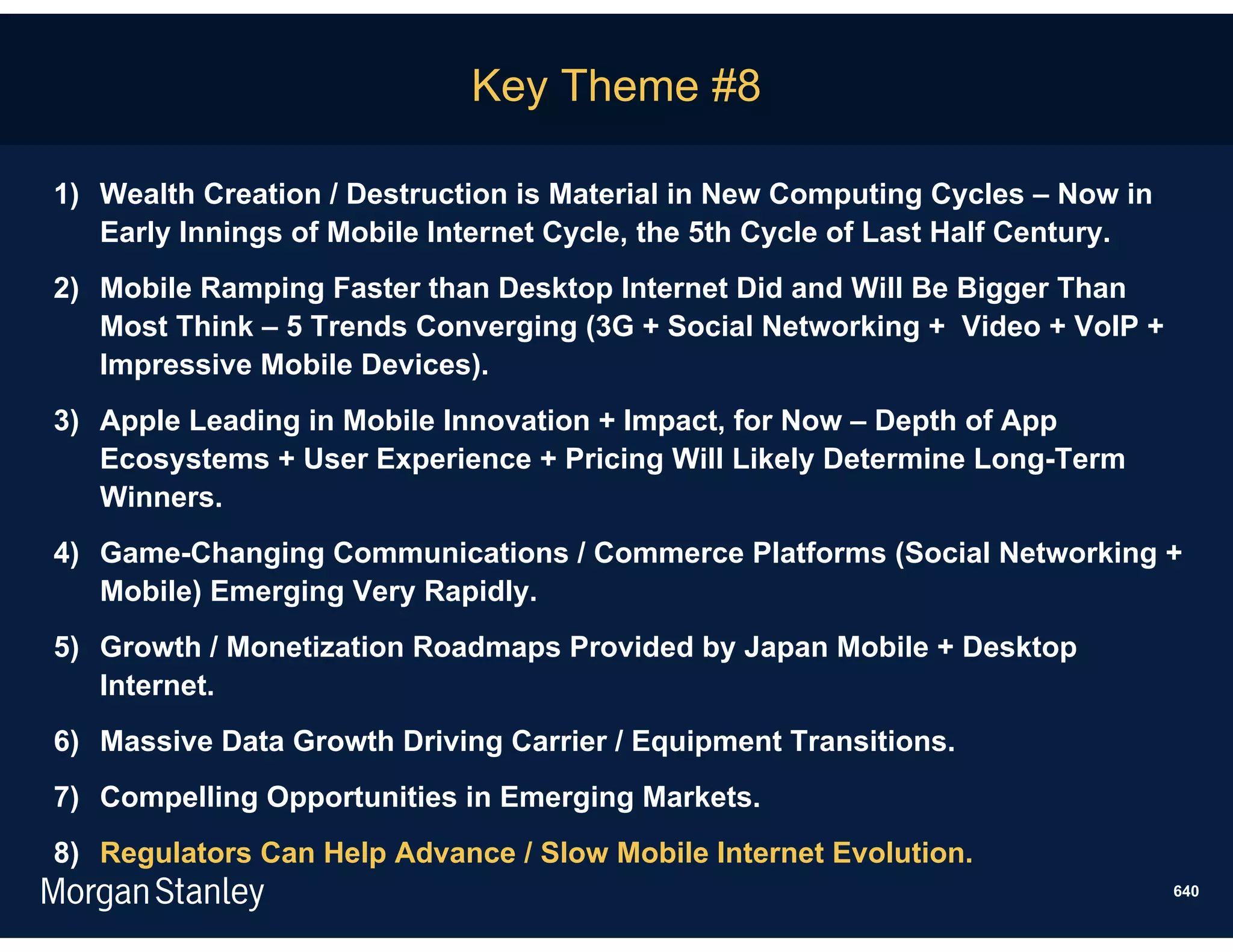 Key Theme #8

1) Wealth Creation / Destruction is Material in New Computing Cycles – Now in
   Early Innings of Mobile Internet Cycle, the 5th Cycle of Last Half Century.
2) Mobile Ramping Faster than Desktop Internet Did and Will Be Bigger Than
   Most Think – 5 Trends Converging (3G + Social Networking + Video + VoIP +
   Impressive Mobile Devices).
3) Apple Leading in Mobile Innovation + Impact, for Now – Depth of App
   Ecosystems + User Experience + Pricing Will Likely Determine Long-Term
   Winners.
4) Game-Changing Communications / Commerce Platforms (Social Networking +
   Mobile) Emerging Very Rapidly.
5) Growth / Monetization Roadmaps Provided by Japan Mobile + Desktop
   Internet.
6) Massive Data Growth Driving Carrier / Equipment Transitions.
7) Compelling Opportunities in Emerging Markets.
8) Regulators Can Help Advance / Slow Mobile Internet Evolution.
                                                                                 640
 