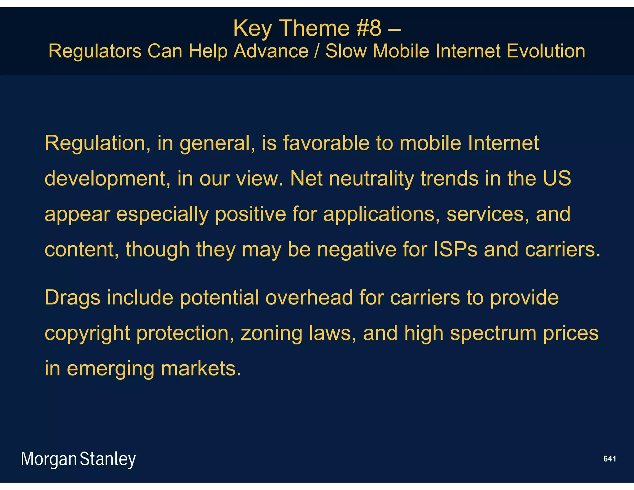 Key Theme #8 –
Regulators Can Help Advance / Slow Mobile Internet Evolution



Regulation, in general, is favorable to mobile Internet
development, in our view. Net neutrality trends in the US
appear especially positive for applications, services, and
content, though they may be negative for ISPs and carriers.

Drags include potential overhead for carriers to provide
copyright protection, zoning laws, and high spectrum prices
in emerging markets.



                                                               641
 
