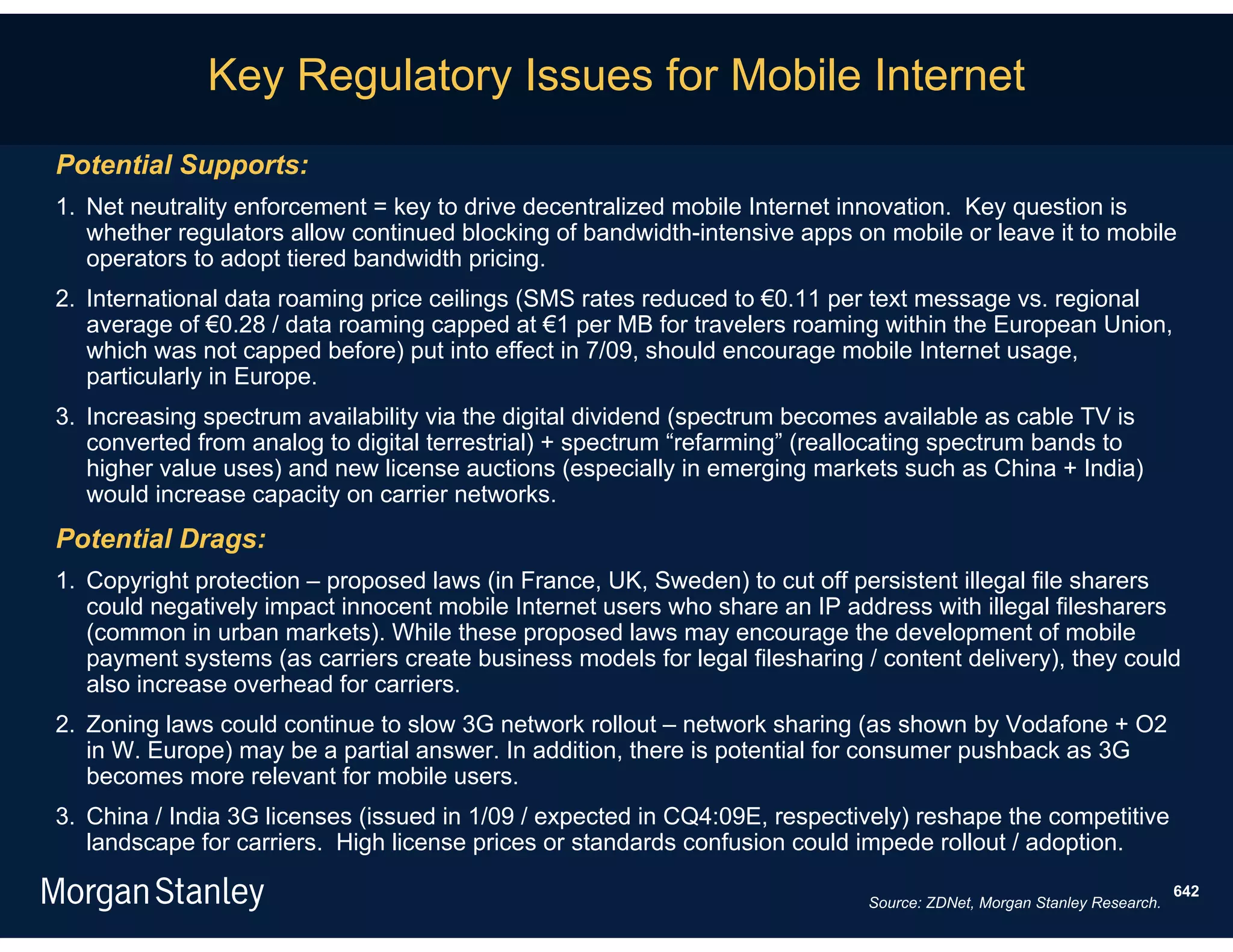 Key Regulatory Issues for Mobile Internet
Potential Supports:
1. Net neutrality enforcement = key to drive decentralized mobile Internet innovation. Key question is
   whether regulators allow continued blocking of bandwidth-intensive apps on mobile or leave it to mobile
   operators to adopt tiered bandwidth pricing.
2. International data roaming price ceilings (SMS rates reduced to €0.11 per text message vs. regional
   average of €0.28 / data roaming capped at €1 per MB for travelers roaming within the European Union,
   which was not capped before) put into effect in 7/09, should encourage mobile Internet usage,
   particularly in Europe.
3. Increasing spectrum availability via the digital dividend (spectrum becomes available as cable TV is
   converted from analog to digital terrestrial) + spectrum “refarming” (reallocating spectrum bands to
   higher value uses) and new license auctions (especially in emerging markets such as China + India)
   would increase capacity on carrier networks.
Potential Drags:
1. Copyright protection – proposed laws (in France, UK, Sweden) to cut off persistent illegal file sharers
   could negatively impact innocent mobile Internet users who share an IP address with illegal filesharers
   (common in urban markets). While these proposed laws may encourage the development of mobile
   payment systems (as carriers create business models for legal filesharing / content delivery), they could
   also increase overhead for carriers.
2. Zoning laws could continue to slow 3G network rollout – network sharing (as shown by Vodafone + O2
   in W. Europe) may be a partial answer. In addition, there is potential for consumer pushback as 3G
   becomes more relevant for mobile users.
3. China / India 3G licenses (issued in 1/09 / expected in CQ4:09E, respectively) reshape the competitive
   landscape for carriers. High license prices or standards confusion could impede rollout / adoption.
                                                                                                                       642
                                                                             Source: ZDNet, Morgan Stanley Research.
 