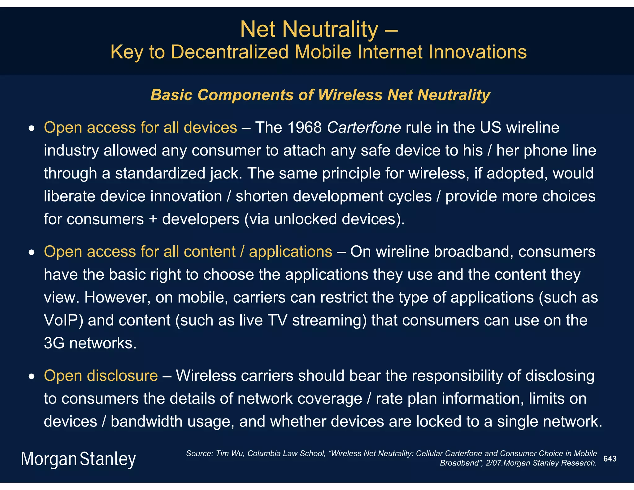 Net Neutrality –
           Key to Decentralized Mobile Internet Innovations

                 Basic Components of Wireless Net Neutrality

 Open access for all devices – The 1968 Carterfone rule in the US wireline
  industry allowed any consumer to attach any safe device to his / her phone line
  through a standardized jack. The same principle for wireless, if adopted, would
  liberate device innovation / shorten development cycles / provide more choices
  for consumers + developers (via unlocked devices).

 Open access for all content / applications – On wireline broadband, consumers
  have the basic right to choose the applications they use and the content they
  view. However, on mobile, carriers can restrict the type of applications (such as
  VoIP) and content (such as live TV streaming) that consumers can use on the
  3G networks.

 Open disclosure – Wireless carriers should bear the responsibility of disclosing
  to consumers the details of network coverage / rate plan information, limits on
  devices / bandwidth usage, and whether devices are locked to a single network.
                      Source: Tim Wu, Columbia Law School, “Wireless Net Neutrality: Cellular Carterfone and Consumer Choice in Mobile
                                                                                                                                       643
                                                                                            Broadband”, 2/07.Morgan Stanley Research.
 