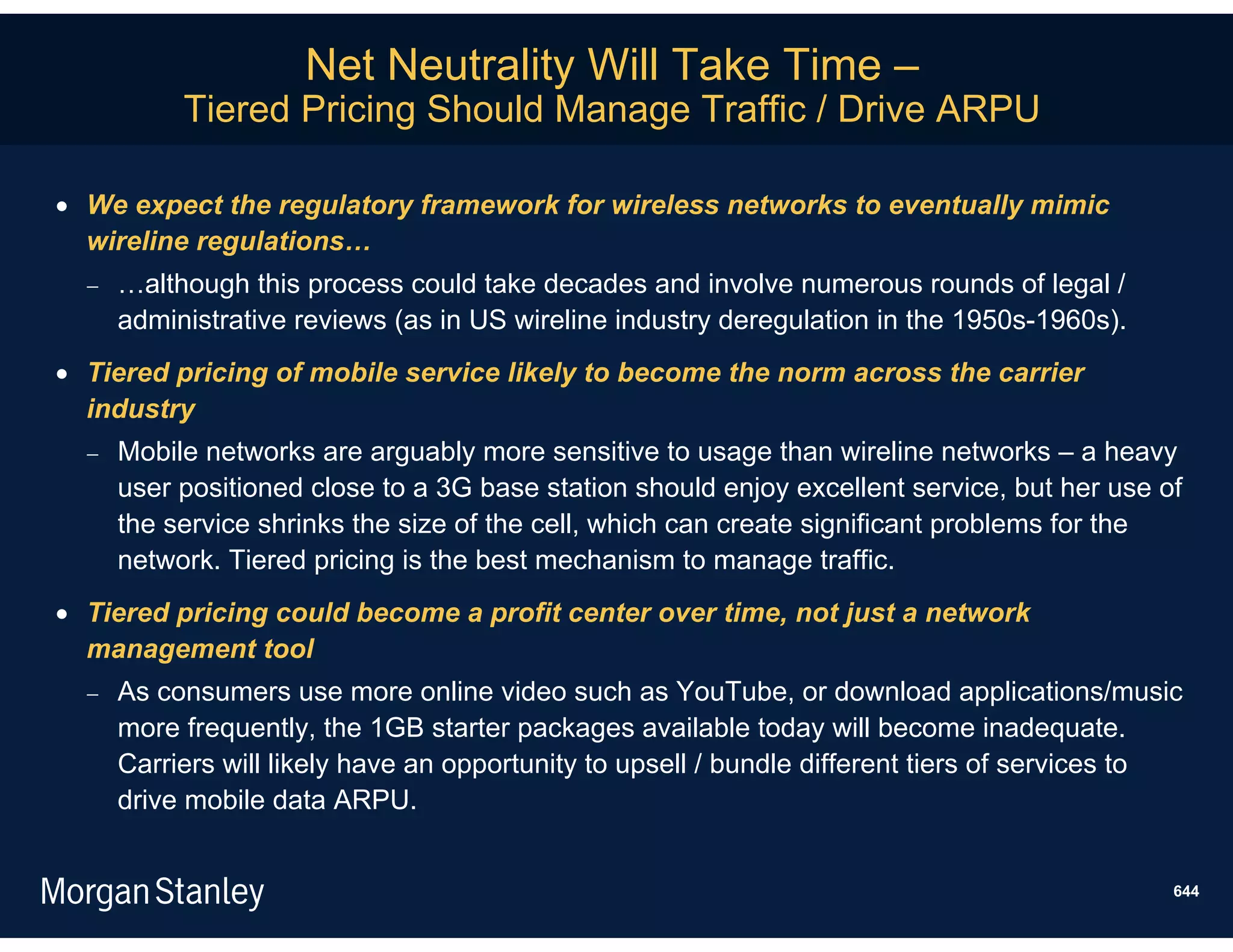 Net Neutrality Will Take Time –
           Tiered Pricing Should Manage Traffic / Drive ARPU

 We expect the regulatory framework for wireless networks to eventually mimic
  wireline regulations…
     …although this process could take decades and involve numerous rounds of legal /
      administrative reviews (as in US wireline industry deregulation in the 1950s-1960s).
 Tiered pricing of mobile service likely to become the norm across the carrier
  industry
     Mobile networks are arguably more sensitive to usage than wireline networks – a heavy
      user positioned close to a 3G base station should enjoy excellent service, but her use of
      the service shrinks the size of the cell, which can create significant problems for the
      network. Tiered pricing is the best mechanism to manage traffic.
 Tiered pricing could become a profit center over time, not just a network
  management tool
     As consumers use more online video such as YouTube, or download applications/music
      more frequently, the 1GB starter packages available today will become inadequate.
      Carriers will likely have an opportunity to upsell / bundle different tiers of services to
      drive mobile data ARPU.


                                                                                               644
 