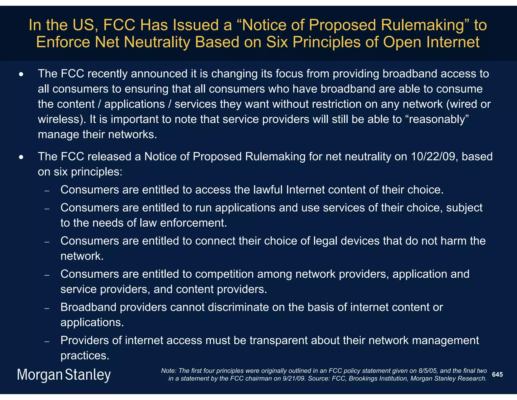 In the US, FCC Has Issued a “Notice of Proposed Rulemaking” to
     Enforce Net Neutrality Based on Six Principles of Open Internet
    The FCC recently announced it is changing its focus from providing broadband access to
     all consumers to ensuring that all consumers who have broadband are able to consume
     the content / applications / services they want without restriction on any network (wired or
     wireless). It is important to note that service providers will still be able to “reasonably”
     manage their networks.
    The FCC released a Notice of Proposed Rulemaking for net neutrality on 10/22/09, based
     on six principles:
         Consumers are entitled to access the lawful Internet content of their choice.
         Consumers are entitled to run applications and use services of their choice, subject
          to the needs of law enforcement.
         Consumers are entitled to connect their choice of legal devices that do not harm the
          network.
         Consumers are entitled to competition among network providers, application and
          service providers, and content providers.
         Broadband providers cannot discriminate on the basis of internet content or
          applications.
         Providers of internet access must be transparent about their network management
          practices.
                              Note: The first four principles were originally outlined in an FCC policy statement given on 8/5/05, and the final two
                                                                                                                                                     645
                                in a statement by the FCC chairman on 9/21/09. Source: FCC, Brookings Institution, Morgan Stanley Research.
 